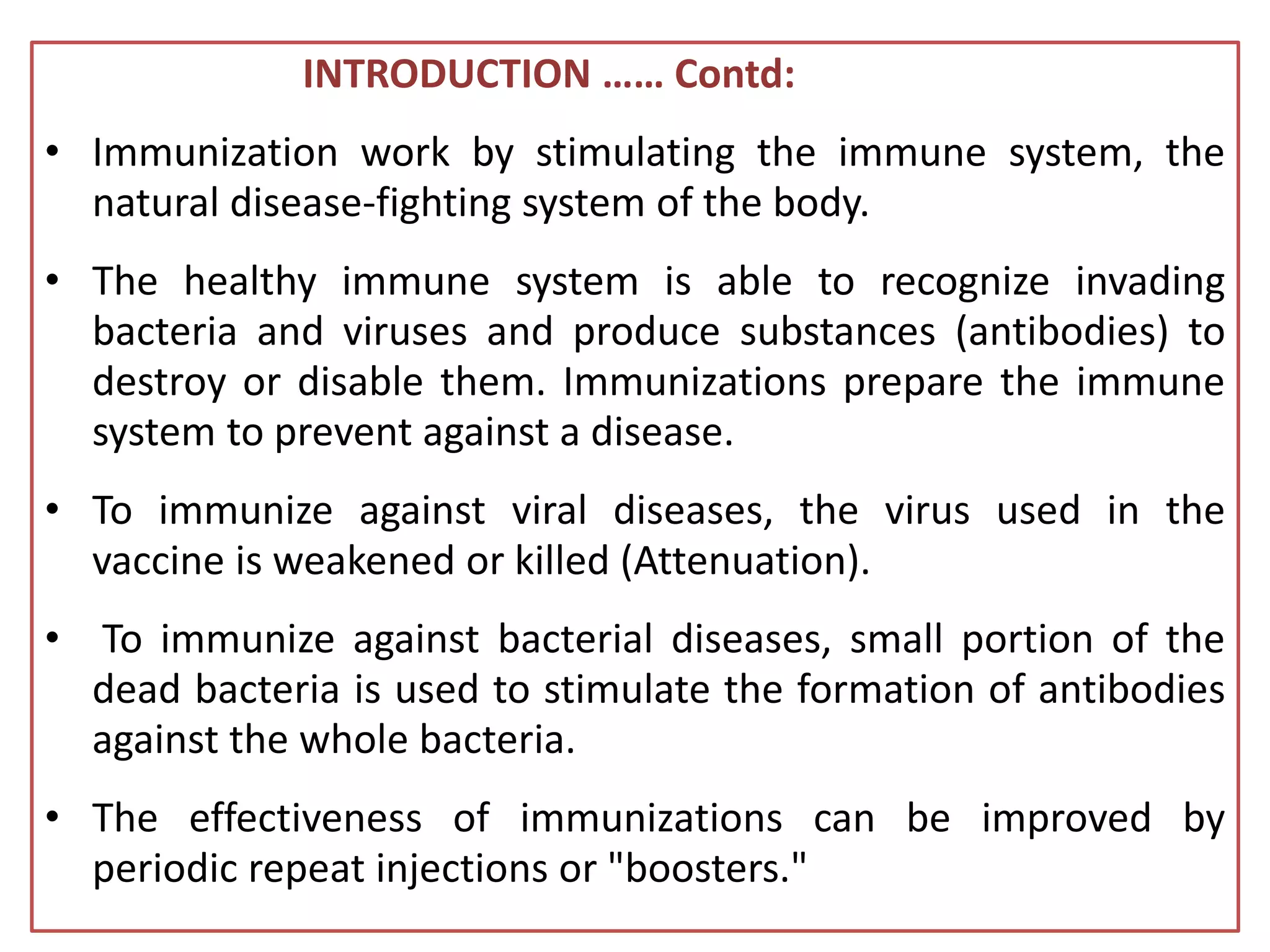 INTRODUCTION …… Contd:
• Immunization work by stimulating the immune system, the
natural disease-fighting system of the body.
• The healthy immune system is able to recognize invading
bacteria and viruses and produce substances (antibodies) to
destroy or disable them. Immunizations prepare the immune
system to prevent against a disease.
• To immunize against viral diseases, the virus used in the
vaccine is weakened or killed (Attenuation).
• To immunize against bacterial diseases, small portion of the
dead bacteria is used to stimulate the formation of antibodies
against the whole bacteria.
• The effectiveness of immunizations can be improved by
periodic repeat injections or "boosters."
 