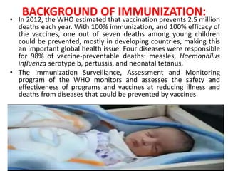 BACKGROUND OF IMMUNIZATION:
• In 2012, the WHO estimated that vaccination prevents 2.5 million
deaths each year. With 100% immunization, and 100% efficacy of
the vaccines, one out of seven deaths among young children
could be prevented, mostly in developing countries, making this
an important global health issue. Four diseases were responsible
for 98% of vaccine-preventable deaths: measles, Haemophilus
influenza serotype b, pertussis, and neonatal tetanus.
• The Immunization Surveillance, Assessment and Monitoring
program of the WHO monitors and assesses the safety and
effectiveness of programs and vaccines at reducing illness and
deaths from diseases that could be prevented by vaccines.
 