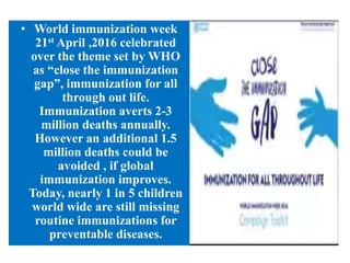 • World immunization week
21st April ,2016 celebrated
over the theme set by WHO
as “close the immunization
gap”, immunization for all
through out life.
Immunization averts 2-3
million deaths annually.
However an additional 1.5
million deaths could be
avoided , if global
immunization improves.
Today, nearly 1 in 5 children
world wide are still missing
routine immunizations for
preventable diseases.
 