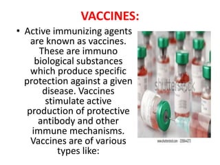 VACCINES:
• Active immunizing agents
are known as vaccines.
These are immuno
biological substances
which produce specific
protection against a given
disease. Vaccines
stimulate active
production of protective
antibody and other
immune mechanisms.
Vaccines are of various
types like:
 