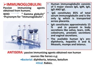 IMMUNOGLOBULIN:
Passive immunizing agents
obtained from humans.
WHO “ Gamma globulin”
synonym for “immunoglobulin”.
• Human immunoglobulin consists
of 5 major classes IgG, IgM, IgA,
IgD AND IgE.
• IgG constitutes 85% of total
serum immunoglobulin and is the
only Ig which is transported
across placenta.
• IgA constitutes approximately 15
% and in present in body
secretions like saliva, tears, milk,
colostrums, prostatic secretions
and vaginal secretions.
• The available human Ig’s are:
diphtheria, hepatitis A and B,
Measels, mumps and tetanus.
ANTISERA: passive immunizing agents obtained non human
sources like horses e.g;
Bacterial: diphtheria, tetanus, botulism
Viral: Rabies.
 