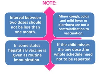 NOTE:
Interval between
two doses should
not be less than
one month.
Minor cough, colds
and mild fever or
diarrhoea are not a
contraindication to
vaccination.
In some states
hepatitis B vaccine is
given as routine
immunization.
If the child misses
the any dose ,the
whole schedule need
not to be repeated
 