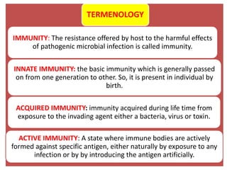 TERMENOLOGY
IMMUNITY: The resistance offered by host to the harmful effects
of pathogenic microbial infection is called immunity.
INNATE IMMUNITY: the basic immunity which is generally passed
on from one generation to other. So, it is present in individual by
birth.
ACQUIRED IMMUNITY: immunity acquired during life time from
exposure to the invading agent either a bacteria, virus or toxin.
ACTIVE IMMUNITY: A state where immune bodies are actively
formed against specific antigen, either naturally by exposure to any
infection or by by introducing the antigen artificially.
 