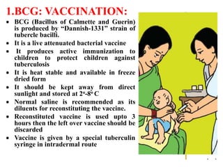 1.BCG: VACCINATION:
 BCG (Bacillus of Calmette and Guerin)
is produced by “Dannish-1331” strain of
tubercle bacilli.
 It is a live attenuated bacterial vaccine
 It produces active immunization to
children to protect children against
tuberculosis
 It is heat stable and available in freeze
dried form
 It should be kept away from direct
sunlight and stored at 2o-8o C
 Normal saline is recommended as its
diluents for reconstituting the vaccine.
 Reconstituted vaccine is used upto 3
hours then the left over vaccine should be
discarded
 Vaccine is given by a special tuberculin
syringe in intradermal route
 