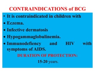 CONTRAINDICATIONS of BCG
• It is contraindicated in children with
 Eczema.
 Infective dermatosis
 Hypogammaglobulinemia.
 Immunodefiency and HIV with
symptoms of AIDS.
DURATION OF PROTECTION:
15-20 years.
 