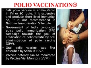 POLIO VACCINATION
• Salk polio vaccine is administered
in IM or SC route. It is expensive
and produce short lived immunity.
So, it is not recommended in
National Immunization Schedule.
• Government of India conducted
pulse polio immunization (PPI)
campaign towards the goal of
eradication of poliomyelitis by oral
administration of polio vaccine
(OPV).
• Oral polio vaccine was first
described by Sabin in 1957.
• Vaccine potency can be monitored
by Vaccine Vial Monitors (VVM)
 