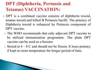  DPT is a combined vaccine consists of diphtheria toxoid,
tetanus toxoid and killed B Pertussis bacilli. The potency of
Diphtheria toxoid is enhanced by Pertussis component of
DPT vaccine.
 The WHO recommends that only adjuvant DPT vaccine to
be utilized immunization programme. The plain DPT
vaccine can be used as a booster.
 Stored at 4 – 8 C and should not be frozen. It loses potency
if kept at room temperature for longer period of time.
 