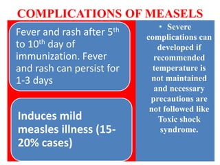COMPLICATIONS OF MEASELS
Fever and rash after 5th
to 10th day of
immunization. Fever
and rash can persist for
1-3 days
Induces mild
measles illness (15-
20% cases)
• Severe
complications can
developed if
recommended
temperature is
not maintained
and necessary
precautions are
not followed like
Toxic shock
syndrome.
 