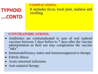 TYPHOID
….CONTD
•COMPLICATIONS:
It includes fever, local pain, malaise and
swelling
•CONTRAINDICATIONS:
 Antibiotics are contraindicated in case of oral typhoid
vaccines between 3 days before to 7 days after the vaccine
administration as their use may compromise the vaccine
“take”.
 Immunodeficiency states and immunosuppressive therapy
 Febrile illness
 Acute intestinal infections
 Anti-malarial therapy
 