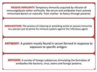 PASSIVE IMMUNITY: Temporary immunity acquired by infusion of
immunoglobulin either artificially like serum and antibodies from actively
immunized donors or naturally from mother to foetus through placenta
IMMUNIZTION: The process of inducing or providing active or passive immunity
to a person just to prime his immune system against the infectious agent.
ANTIBODY: A protein mostly found in serum formed in response to
exposure to specific antigen.
ANTIGEN: A variety of foreign substances stimulating the formation of
antibodies like bacteria, virus, toxins and foreign proteins.
 