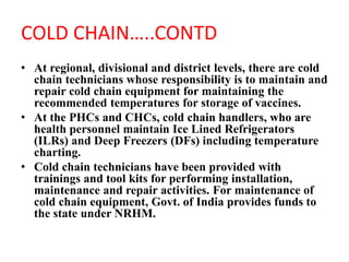 COLD CHAIN…..CONTD
• At regional, divisional and district levels, there are cold
chain technicians whose responsibility is to maintain and
repair cold chain equipment for maintaining the
recommended temperatures for storage of vaccines.
• At the PHCs and CHCs, cold chain handlers, who are
health personnel maintain Ice Lined Refrigerators
(ILRs) and Deep Freezers (DFs) including temperature
charting.
• Cold chain technicians have been provided with
trainings and tool kits for performing installation,
maintenance and repair activities. For maintenance of
cold chain equipment, Govt. of India provides funds to
the state under NRHM.
 