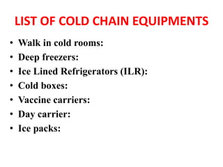 LIST OF COLD CHAIN EQUIPMENTS
• Walk in cold rooms:
• Deep freezers:
• Ice Lined Refrigerators (ILR):
• Cold boxes:
• Vaccine carriers:
• Day carrier:
• Ice packs:
 