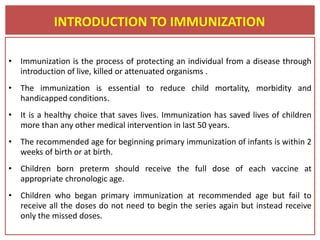 • Immunization is the process of protecting an individual from a disease through
introduction of live, killed or attenuated organisms .
• The immunization is essential to reduce child mortality, morbidity and
handicapped conditions.
• It is a healthy choice that saves lives. Immunization has saved lives of children
more than any other medical intervention in last 50 years.
• The recommended age for beginning primary immunization of infants is within 2
weeks of birth or at birth.
• Children born preterm should receive the full dose of each vaccine at
appropriate chronologic age.
• Children who began primary immunization at recommended age but fail to
receive all the doses do not need to begin the series again but instead receive
only the missed doses.
INTRODUCTION TO IMMUNIZATION
 
