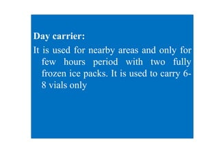 Day carrier:
It is used for nearby areas and only for
few hours period with two fully
frozen ice packs. It is used to carry 6-
8 vials only
 