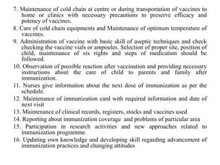 7. Maintenance of cold chain at centre or during transportation of vaccines to
home or clinics with necessary precautions to preserve efficacy and
potency of vaccines.
8. Care of cold chain equipments and Maintenance of optimum temperature of
vaccines.
9. Administration of vaccine with basic skill of aseptic techniques and check
checking the vaccine vials or ampoules. Selection of proper site, position of
child, maintenance of six rights and steps of medication should be
followed.
10. Observation of possible reaction after vaccination and providing necessary
instructions about the care of child to parents and family after
immunization.
11. Nurses give information about the next dose of immunization as per the
schedule.
12. Maintenance of immunization card with required information and date of
next visit
13. Maintenance of clinical records, registers, stocks and vaccines used
14. Reporting about immunization coverage and problems of particular area
15. Participation in research activities and new approaches related to
immunization programme
16. Updating own knowledge and developing skill regarding advancement of
immunization practices and changing attitudes
 