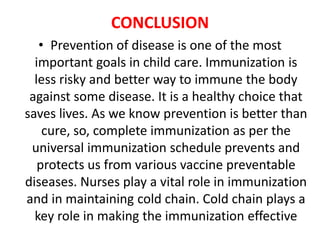 CONCLUSION
• Prevention of disease is one of the most
important goals in child care. Immunization is
less risky and better way to immune the body
against some disease. It is a healthy choice that
saves lives. As we know prevention is better than
cure, so, complete immunization as per the
universal immunization schedule prevents and
protects us from various vaccine preventable
diseases. Nurses play a vital role in immunization
and in maintaining cold chain. Cold chain plays a
key role in making the immunization effective
 