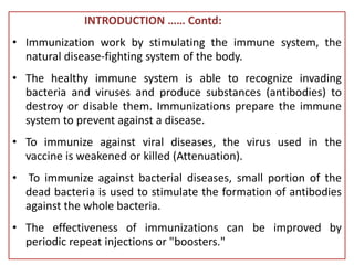 INTRODUCTION …… Contd:
• Immunization work by stimulating the immune system, the
natural disease-fighting system of the body.
• The healthy immune system is able to recognize invading
bacteria and viruses and produce substances (antibodies) to
destroy or disable them. Immunizations prepare the immune
system to prevent against a disease.
• To immunize against viral diseases, the virus used in the
vaccine is weakened or killed (Attenuation).
• To immunize against bacterial diseases, small portion of the
dead bacteria is used to stimulate the formation of antibodies
against the whole bacteria.
• The effectiveness of immunizations can be improved by
periodic repeat injections or "boosters."
 