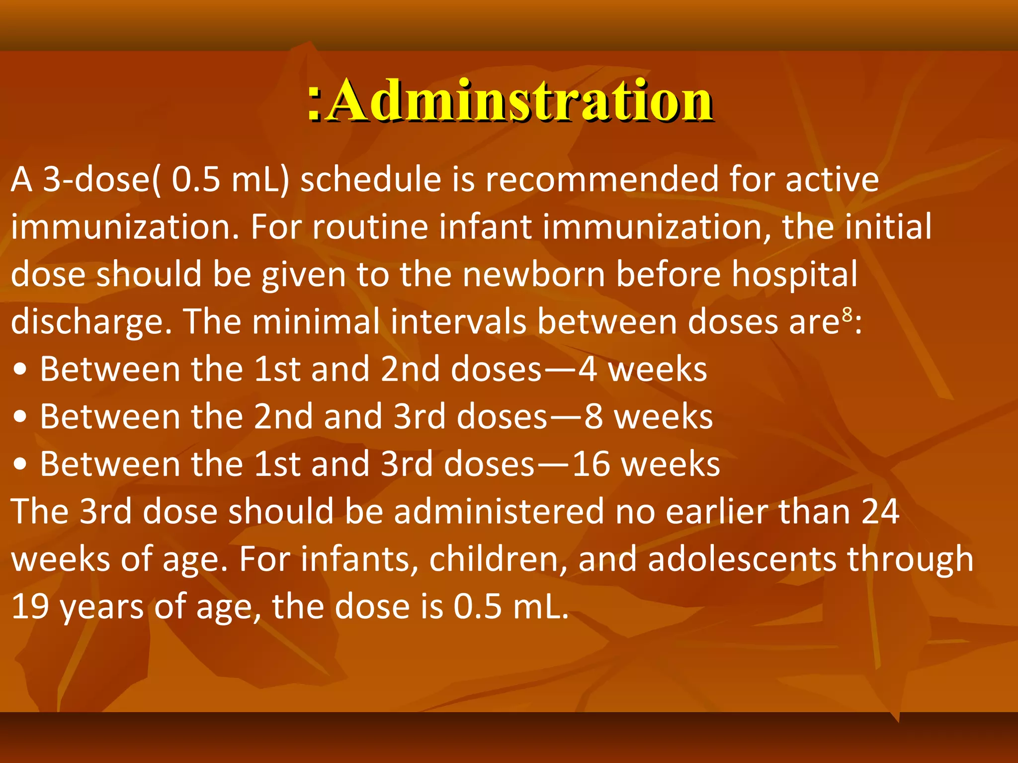 :Adminstration
A 3-dose( 0.5 mL) schedule is recommended for active
immunization. For routine infant immunization, the initial
dose should be given to the newborn before hospital
discharge. The minimal intervals between doses are8:
• Between the 1st and 2nd doses—4 weeks
• Between the 2nd and 3rd doses—8 weeks
• Between the 1st and 3rd doses—16 weeks
The 3rd dose should be administered no earlier than 24
weeks of age. For infants, children, and adolescents through
19 years of age, the dose is 0.5 mL.
 