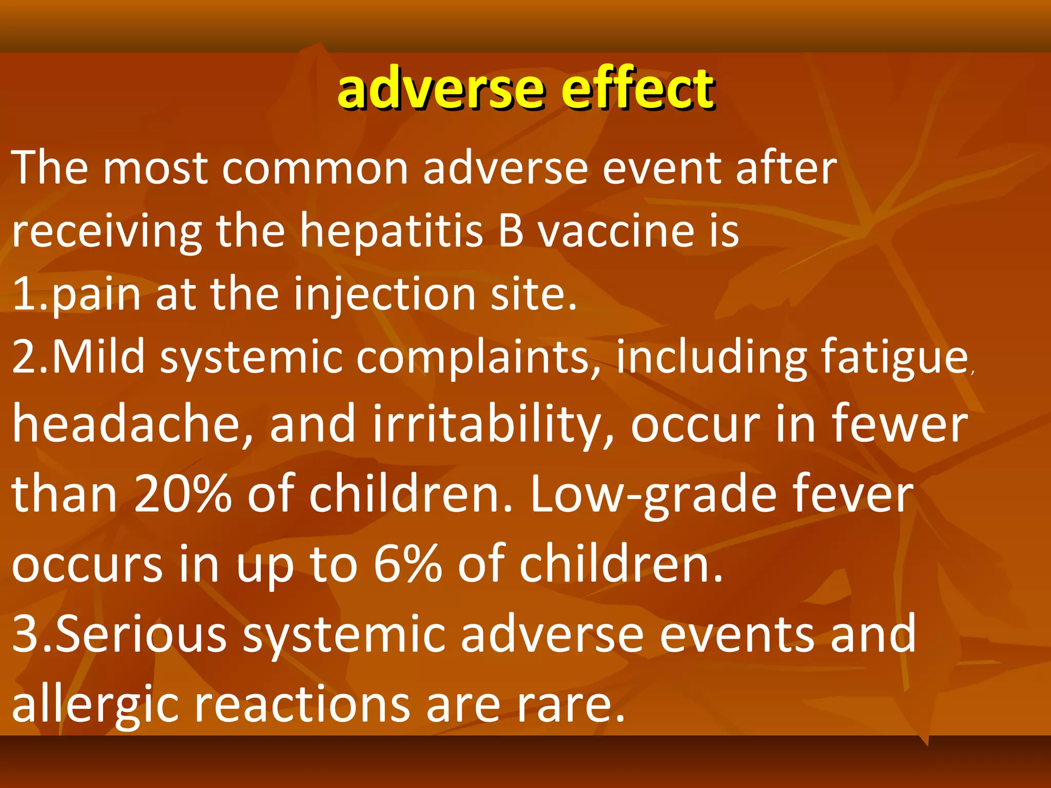 adverse effect
The most common adverse event after
receiving the hepatitis B vaccine is
1.pain at the injection site.
2.Mild systemic complaints, including fatigue   ,


headache, and irritability, occur in fewer
than 20% of children. Low-grade fever
occurs in up to 6% of children.
3.Serious systemic adverse events and
allergic reactions are rare.
 