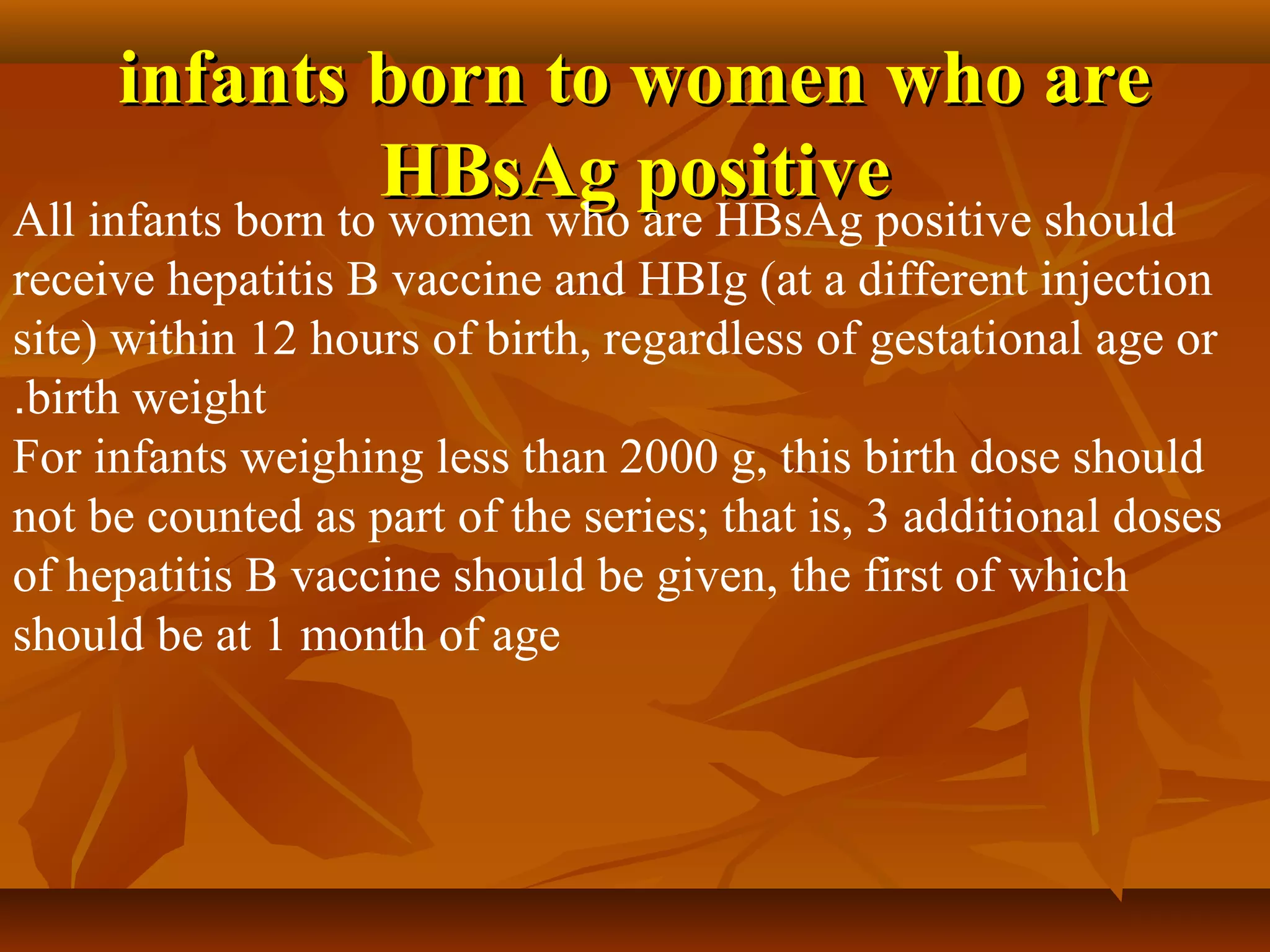 infants born to women who are
                   HBsAg positive
All infants born to women who are HBsAg positive should
receive hepatitis B vaccine and HBIg (at a different injection
site) within 12 hours of birth, regardless of gestational age or
.birth weight
For infants weighing less than 2000 g, this birth dose should
not be counted as part of the series; that is, 3 additional doses
of hepatitis B vaccine should be given, the first of which
should be at 1 month of age
 