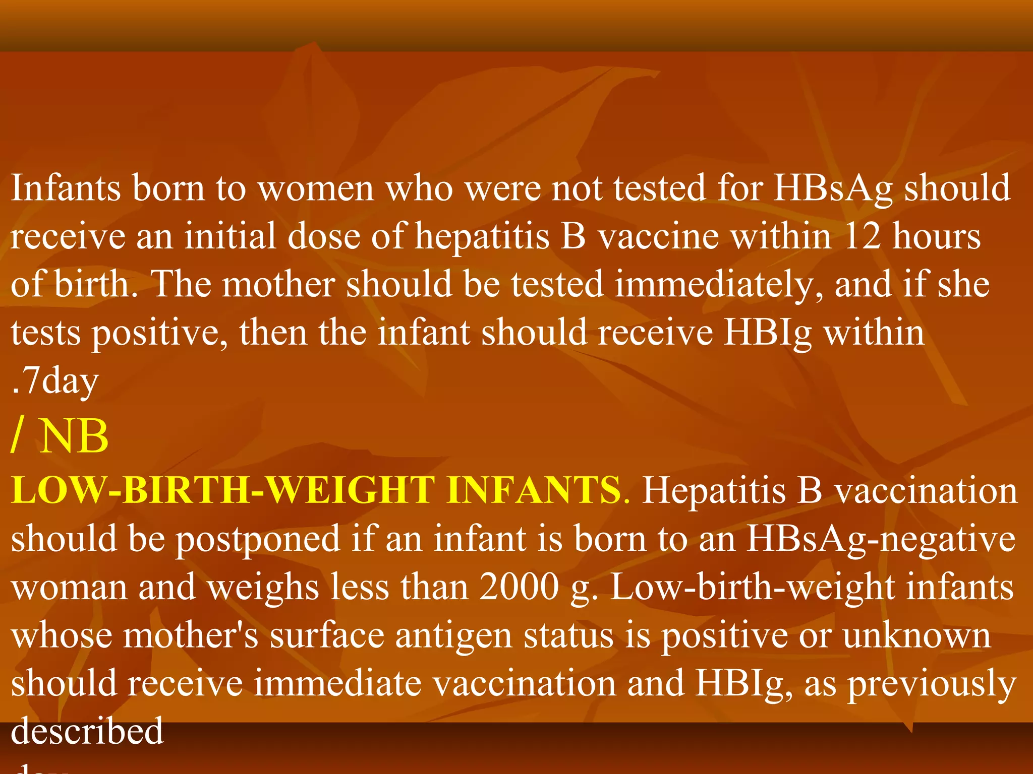 Infants born to women who were not tested for HBsAg should
receive an initial dose of hepatitis B vaccine within 12 hours
of birth. The mother should be tested immediately, and if she
tests positive, then the infant should receive HBIg within
.7day
/ NB
LOW-BIRTH-WEIGHT INFANTS. Hepatitis B vaccination
should be postponed if an infant is born to an HBsAg-negative
woman and weighs less than 2000 g. Low-birth-weight infants
whose mother's surface antigen status is positive or unknown
should receive immediate vaccination and HBIg, as previously
described
 