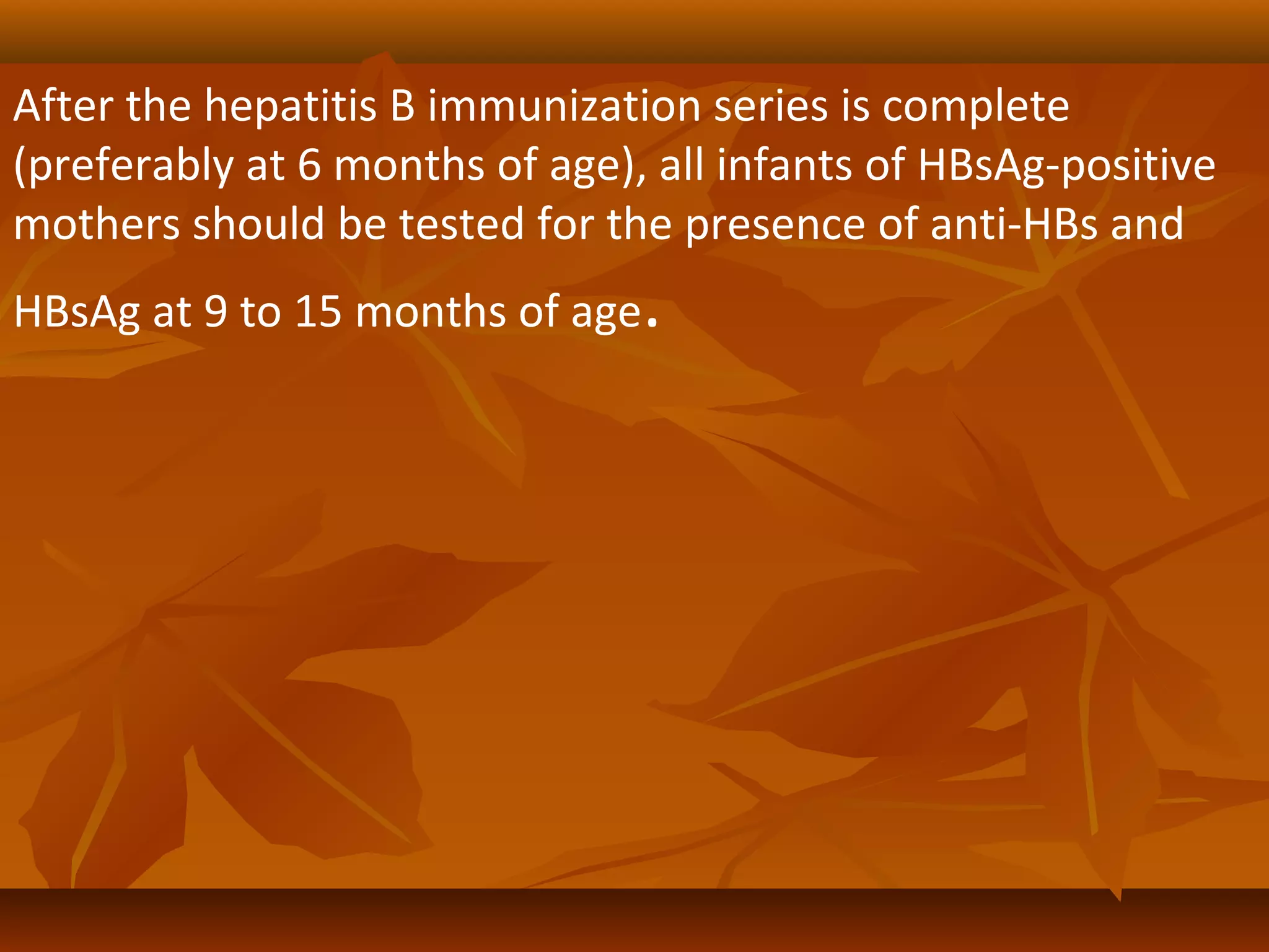 After the hepatitis B immunization series is complete
(preferably at 6 months of age), all infants of HBsAg-positive
mothers should be tested for the presence of anti-HBs and
HBsAg at 9 to 15 months of age.
 