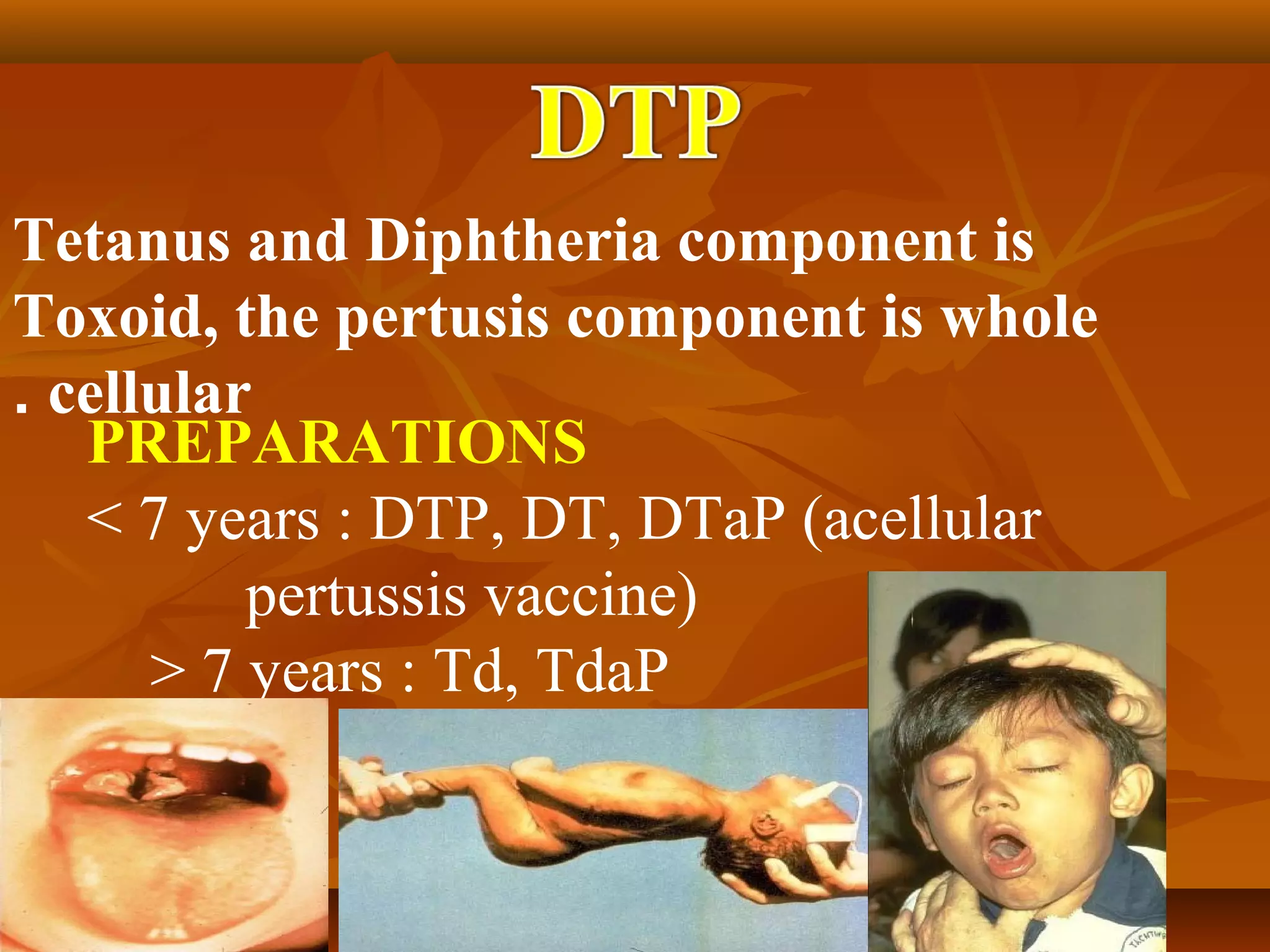 Tetanus and Diphtheria component is
Toxoid, the pertusis component is whole
. cellular
   PREPARATIONS
   < 7 years : DTP, DT, DTaP (acellular
          pertussis vaccine)
      > 7 years : Td, TdaP
 