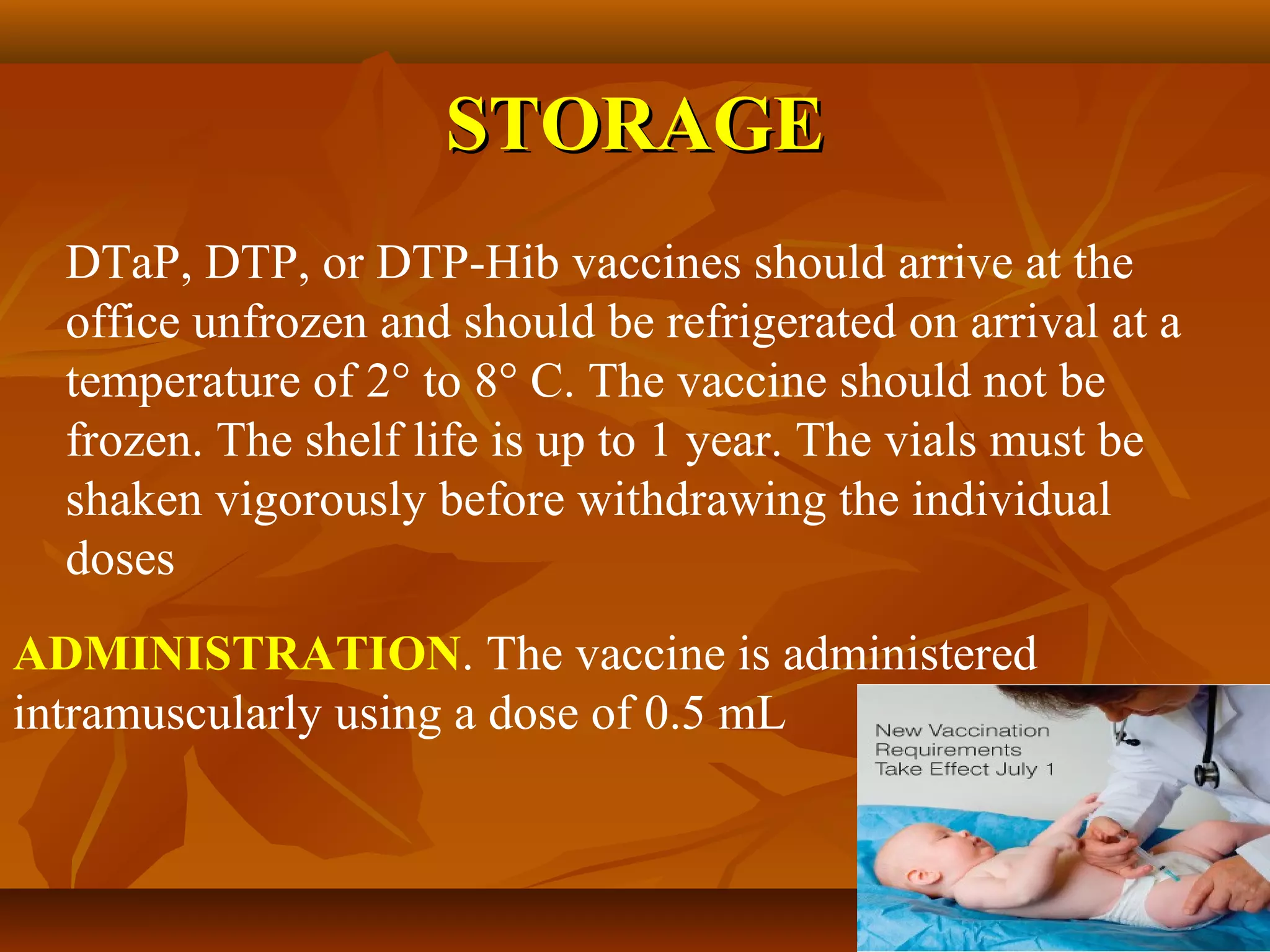 STORAGE
  DTaP, DTP, or DTP-Hib vaccines should arrive at the
  office unfrozen and should be refrigerated on arrival at a
  temperature of 2° to 8° C. The vaccine should not be
  frozen. The shelf life is up to 1 year. The vials must be
  shaken vigorously before withdrawing the individual
  doses
ADMINISTRATION. The vaccine is administered
intramuscularly using a dose of 0.5 mL
 