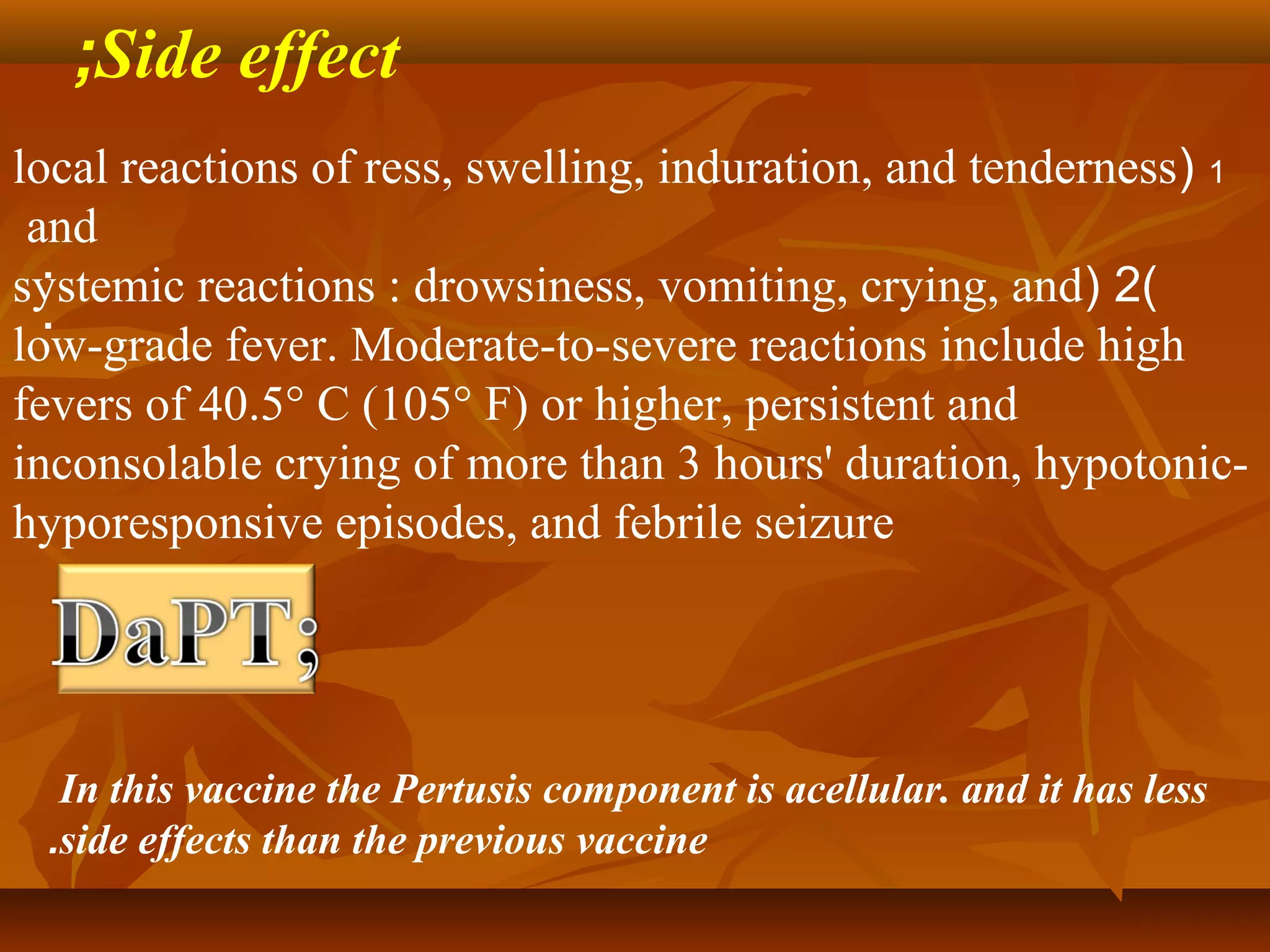 ;Side effect
local reactions of ress, swelling, induration, and tenderness( 1
 and
  .
systemic reactions : drowsiness, vomiting, crying, and( 2)
  .
low-grade fever. Moderate-to-severe reactions include high
fevers of 40.5° C (105° F) or higher, persistent and
inconsolable crying of more than 3 hours' duration, hypotonic-
hyporesponsive episodes, and febrile seizure




  In this vaccine the Pertusis component is acellular. and it has less
 .side effects than the previous vaccine
 