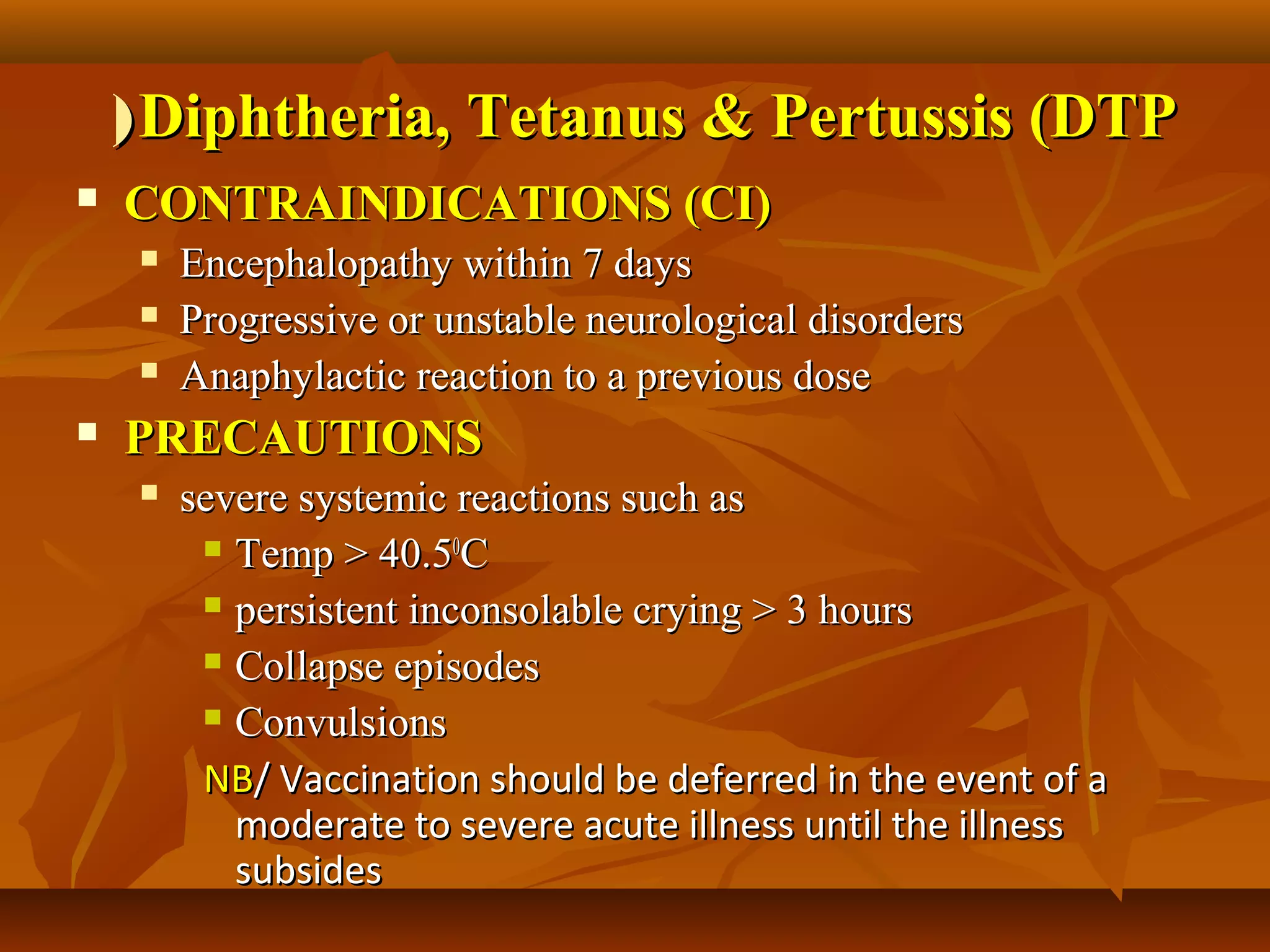 ( Diphtheria, Tetanus & Pertussis (DTP
   CONTRAINDICATIONS (CI)
        Encephalopathy within 7 days
        Progressive or unstable neurological disorders
        Anaphylactic reaction to a previous dose
   PRECAUTIONS
        severe systemic reactions such as
           Temp > 40.50C

           persistent inconsolable crying > 3 hours

           Collapse episodes

           Convulsions

          NB/ Vaccination should be deferred in the event of a
            moderate to severe acute illness until the illness
            subsides
 