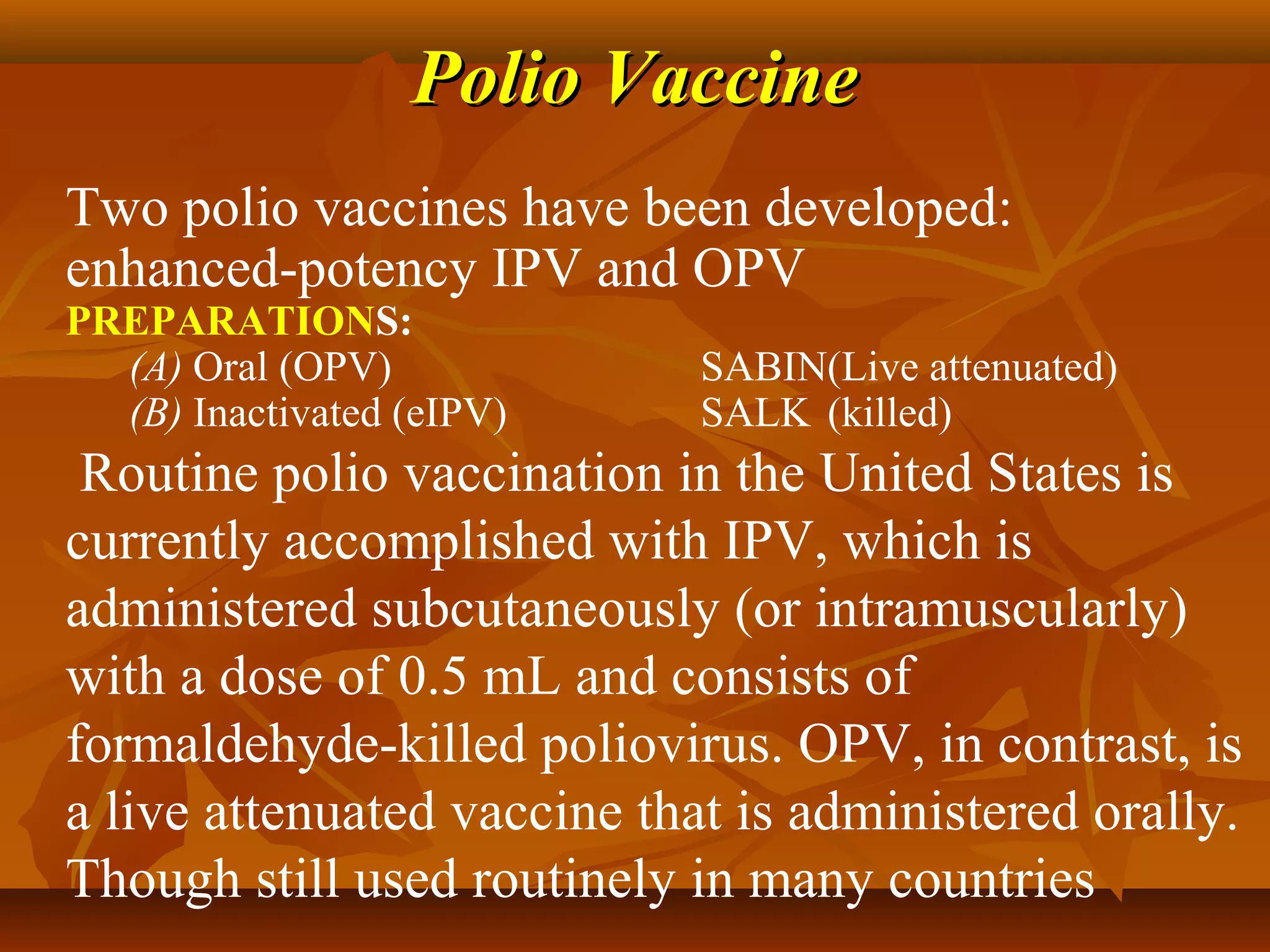 Polio Vaccine
Two polio vaccines have been developed:
enhanced-potency IPV and OPV
PREPARATIONS:
  (A) Oral (OPV)             SABIN(Live attenuated)
  (B) Inactivated (eIPV)     SALK (killed)
 Routine polio vaccination in the United States is
currently accomplished with IPV, which is
administered subcutaneously (or intramuscularly)
with a dose of 0.5 mL and consists of
formaldehyde-killed poliovirus. OPV, in contrast, is
a live attenuated vaccine that is administered orally.
Though still used routinely in many countries
 