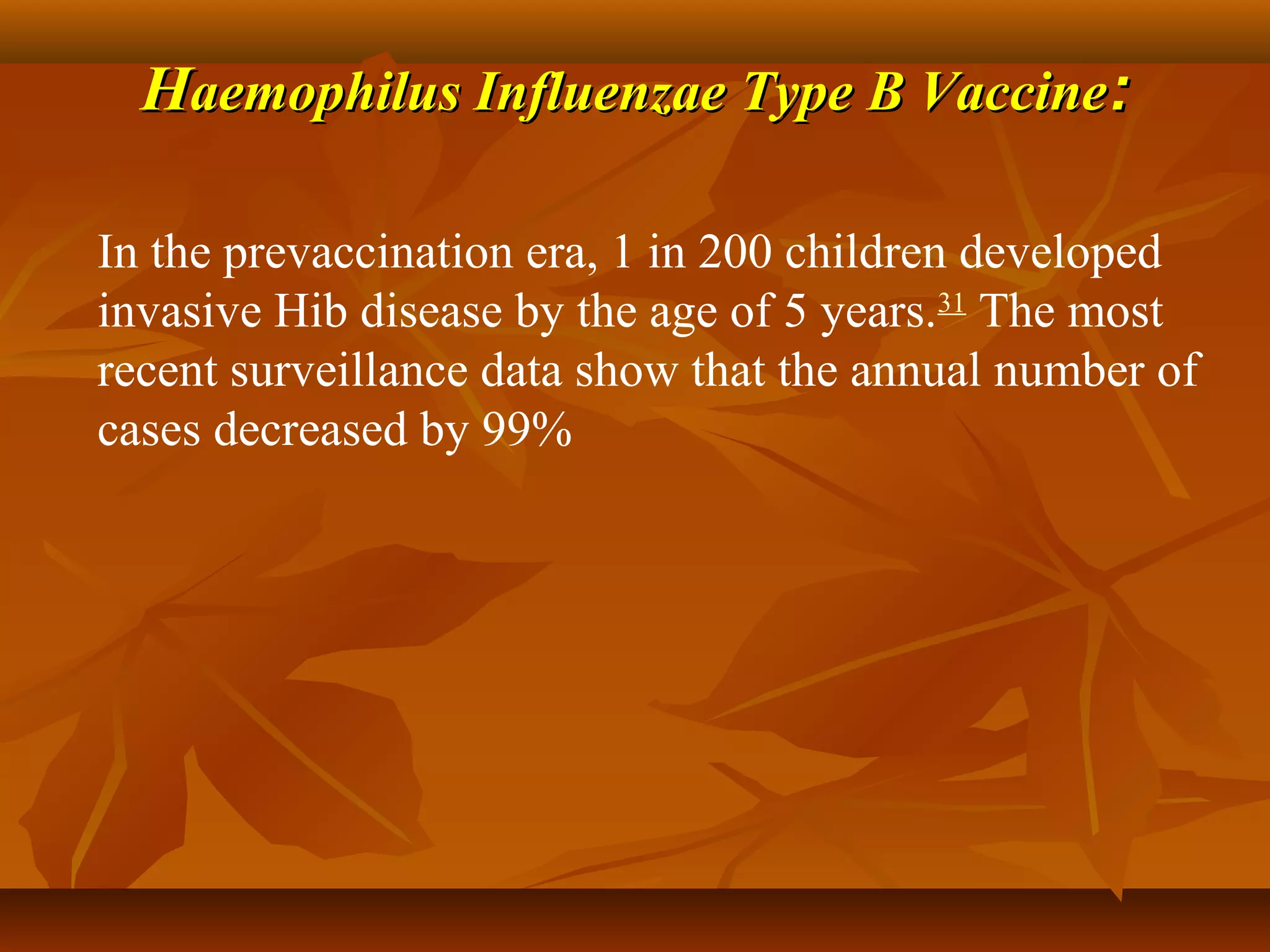 Haemophilus Influenzae Type B Vaccine:

In the prevaccination era, 1 in 200 children developed
invasive Hib disease by the age of 5 years.31 The most
recent surveillance data show that the annual number of
cases decreased by 99%
 