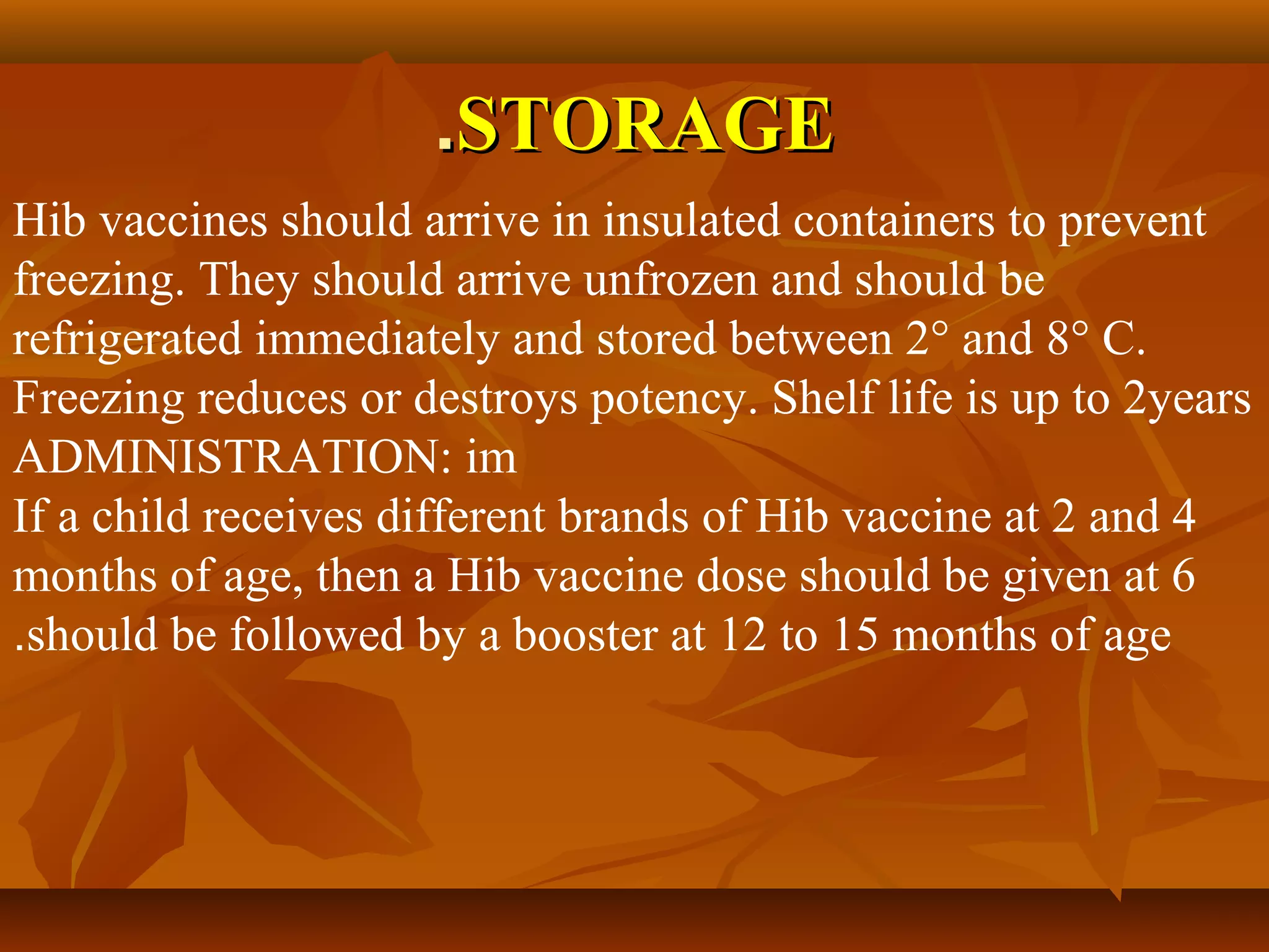.STORAGE
Hib vaccines should arrive in insulated containers to prevent
freezing. They should arrive unfrozen and should be
refrigerated immediately and stored between 2° and 8° C.
Freezing reduces or destroys potency. Shelf life is up to 2years
ADMINISTRATION: im
If a child receives different brands of Hib vaccine at 2 and 4
months of age, then a Hib vaccine dose should be given at 6
.should be followed by a booster at 12 to 15 months of age
 