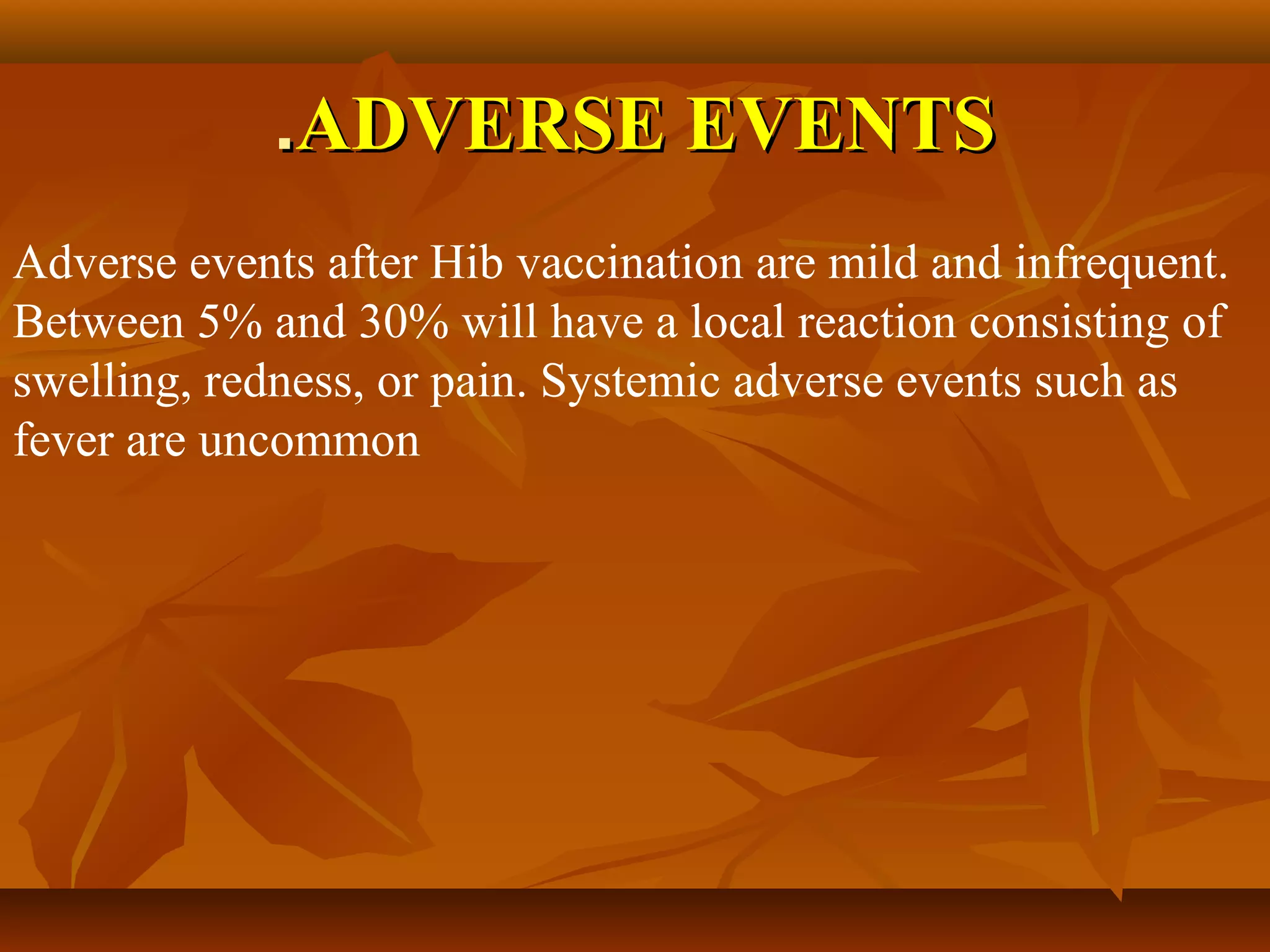 .ADVERSE EVENTS
Adverse events after Hib vaccination are mild and infrequent.
Between 5% and 30% will have a local reaction consisting of
swelling, redness, or pain. Systemic adverse events such as
fever are uncommon
 