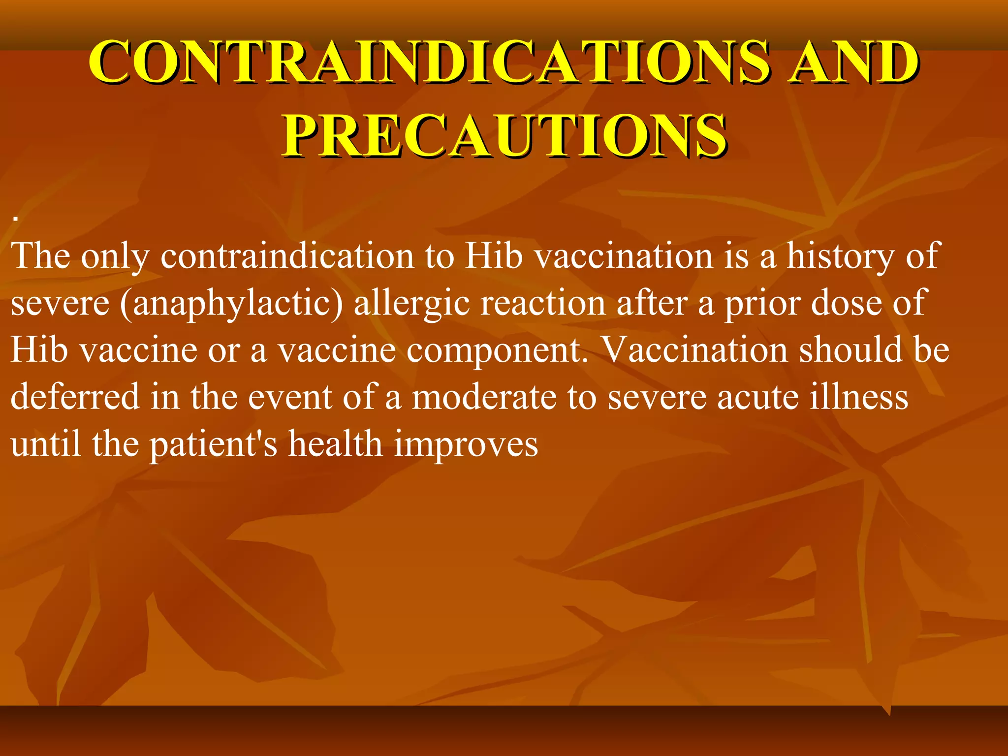 CONTRAINDICATIONS AND
        PRECAUTIONS
.
The only contraindication to Hib vaccination is a history of
severe (anaphylactic) allergic reaction after a prior dose of
Hib vaccine or a vaccine component. Vaccination should be
deferred in the event of a moderate to severe acute illness
until the patient's health improves
 