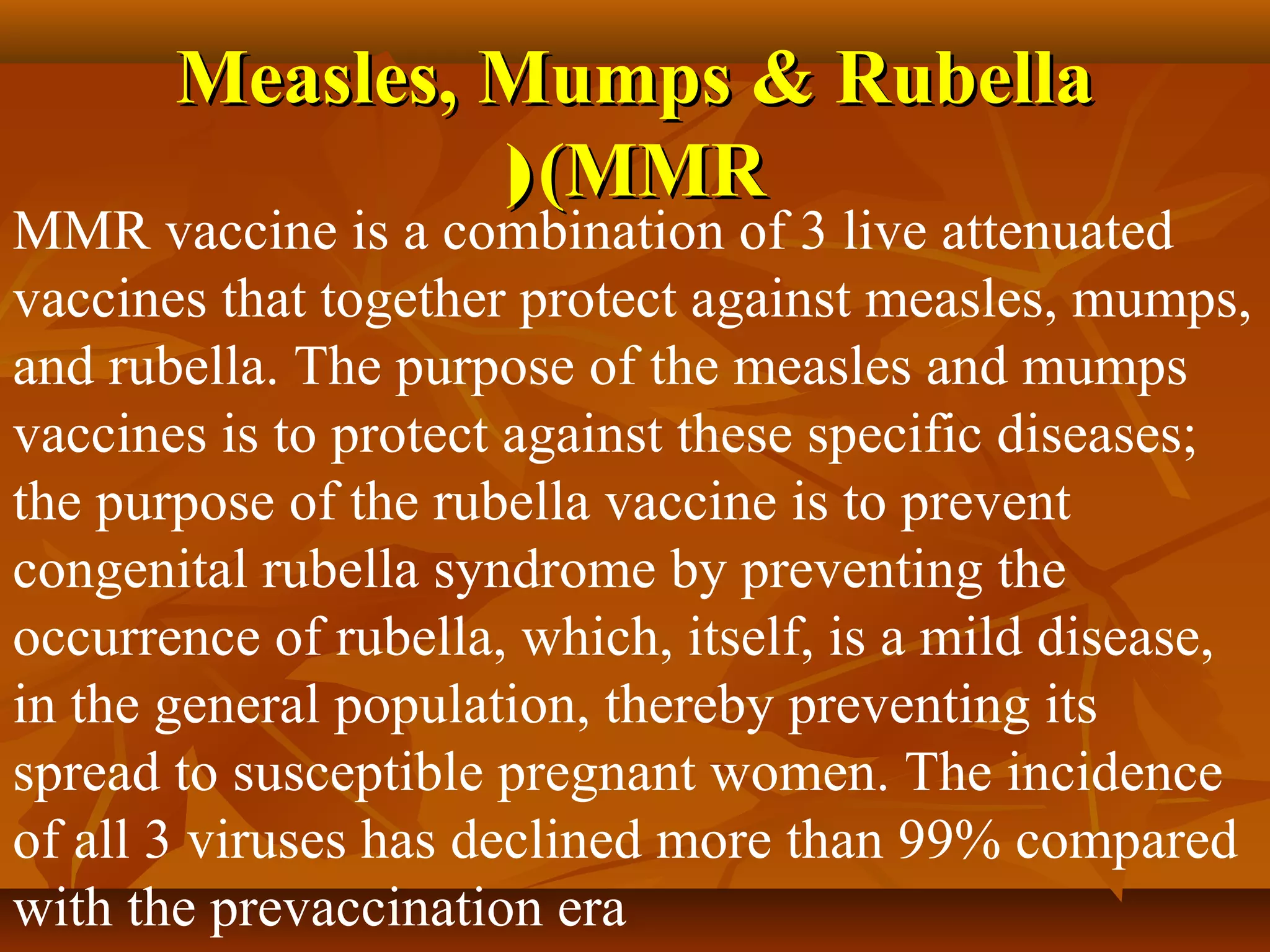 Measles, Mumps & Rubella
                ( (MMR
MMR vaccine is a combination of 3 live attenuated
vaccines that together protect against measles, mumps,
and rubella. The purpose of the measles and mumps
vaccines is to protect against these specific diseases;
the purpose of the rubella vaccine is to prevent
congenital rubella syndrome by preventing the
occurrence of rubella, which, itself, is a mild disease,
in the general population, thereby preventing its
spread to susceptible pregnant women. The incidence
of all 3 viruses has declined more than 99% compared
with the prevaccination era
 