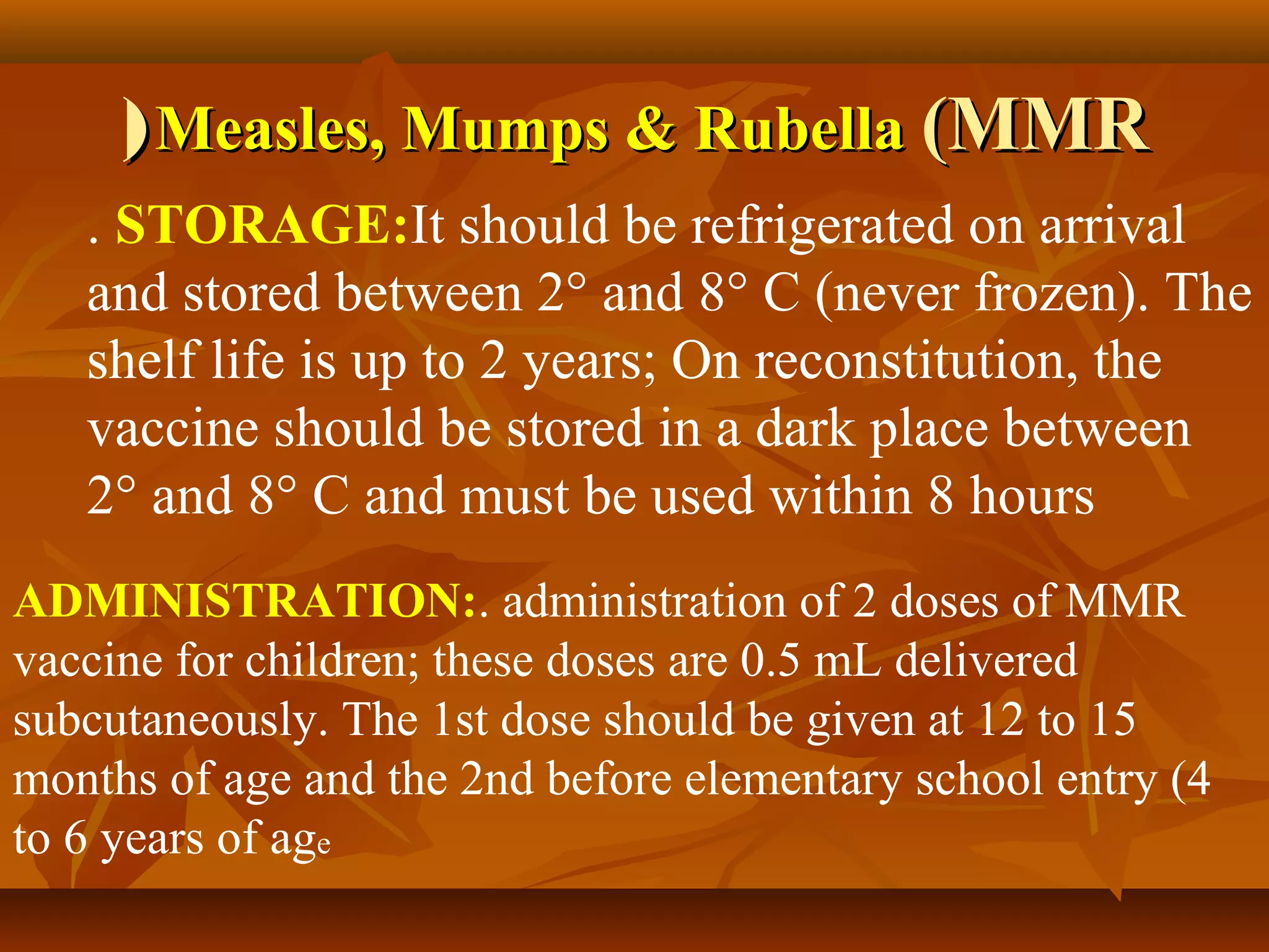 ( Measles, Mumps & Rubella (MMR
   . STORAGE:It should be refrigerated on arrival
   and stored between 2° and 8° C (never frozen). The
   shelf life is up to 2 years; On reconstitution, the
   vaccine should be stored in a dark place between
   2° and 8° C and must be used within 8 hours
ADMINISTRATION:. administration of 2 doses of MMR
vaccine for children; these doses are 0.5 mL delivered
subcutaneously. The 1st dose should be given at 12 to 15
months of age and the 2nd before elementary school entry (4
to 6 years of age
 