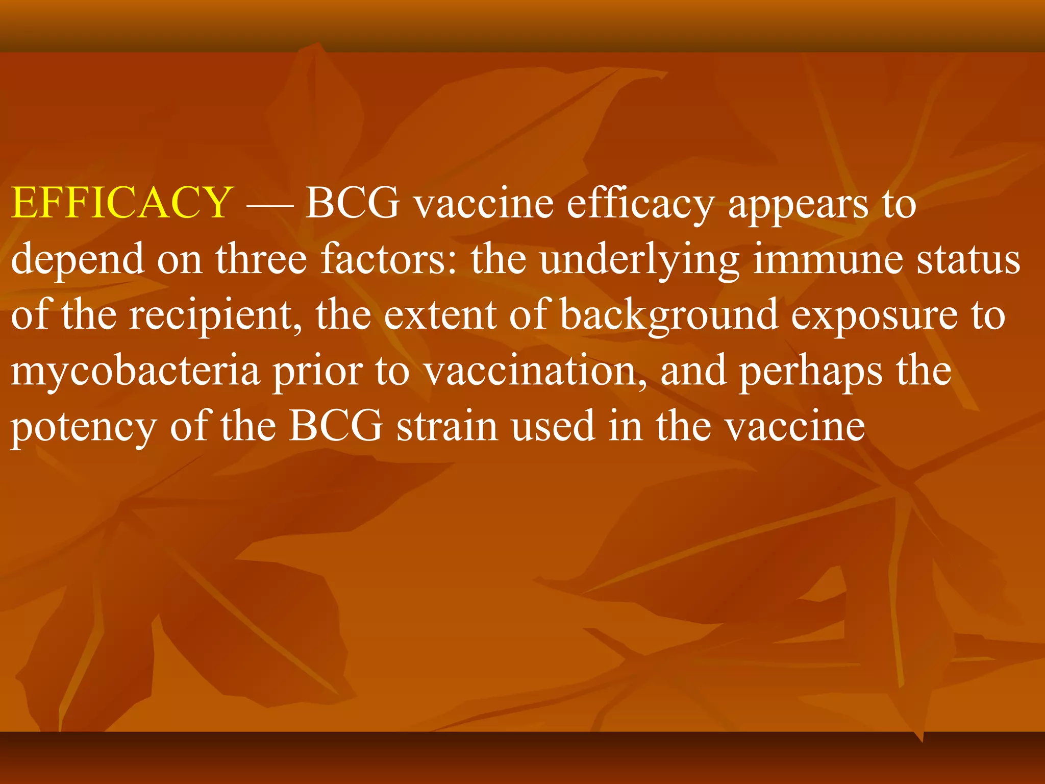 EFFICACY — BCG vaccine efficacy appears to
depend on three factors: the underlying immune status
of the recipient, the extent of background exposure to
mycobacteria prior to vaccination, and perhaps the
potency of the BCG strain used in the vaccine
 