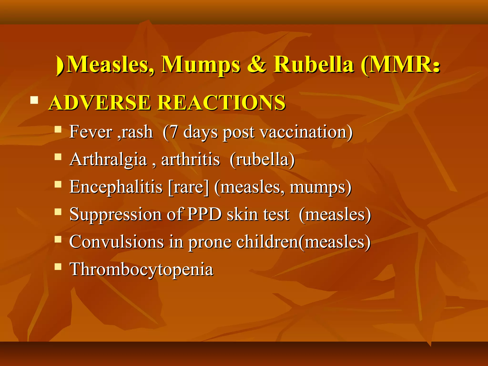( Measles, Mumps & Rubella (MMR:
   ADVERSE REACTIONS
       Fever ,rash (7 days post vaccination)
       Arthralgia , arthritis (rubella)
       Encephalitis [rare] (measles, mumps)
       Suppression of PPD skin test (measles)
       Convulsions in prone children(measles)
       Thrombocytopenia
 