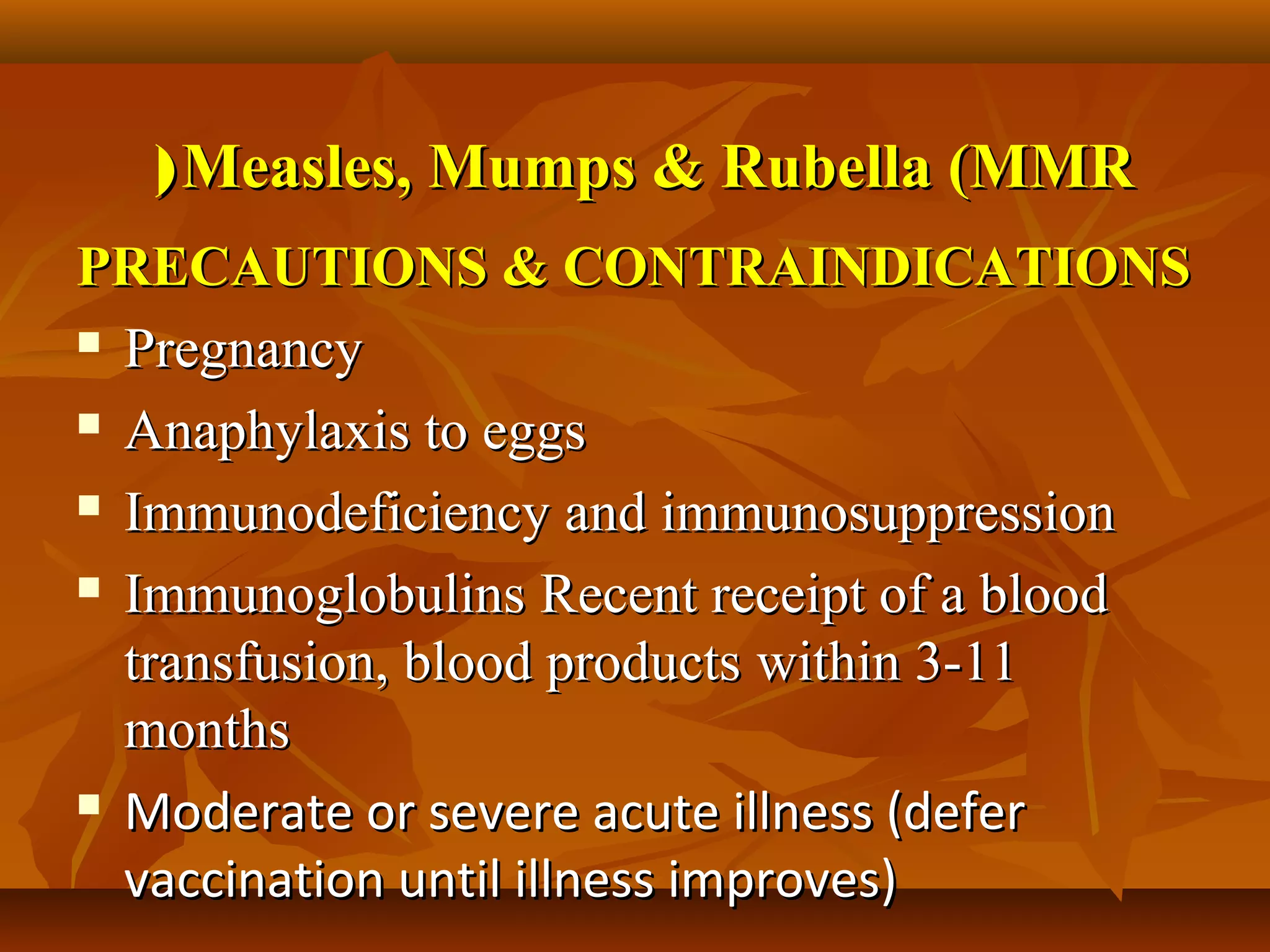 ( Measles, Mumps & Rubella (MMR
PRECAUTIONS & CONTRAINDICATIONS
 Pregnancy

 Anaphylaxis to eggs

 Immunodeficiency and immunosuppression

 Immunoglobulins Recent receipt of a blood

  transfusion, blood products within 3-11
  months
 Moderate or severe acute illness (defer

  vaccination until illness improves)
 
