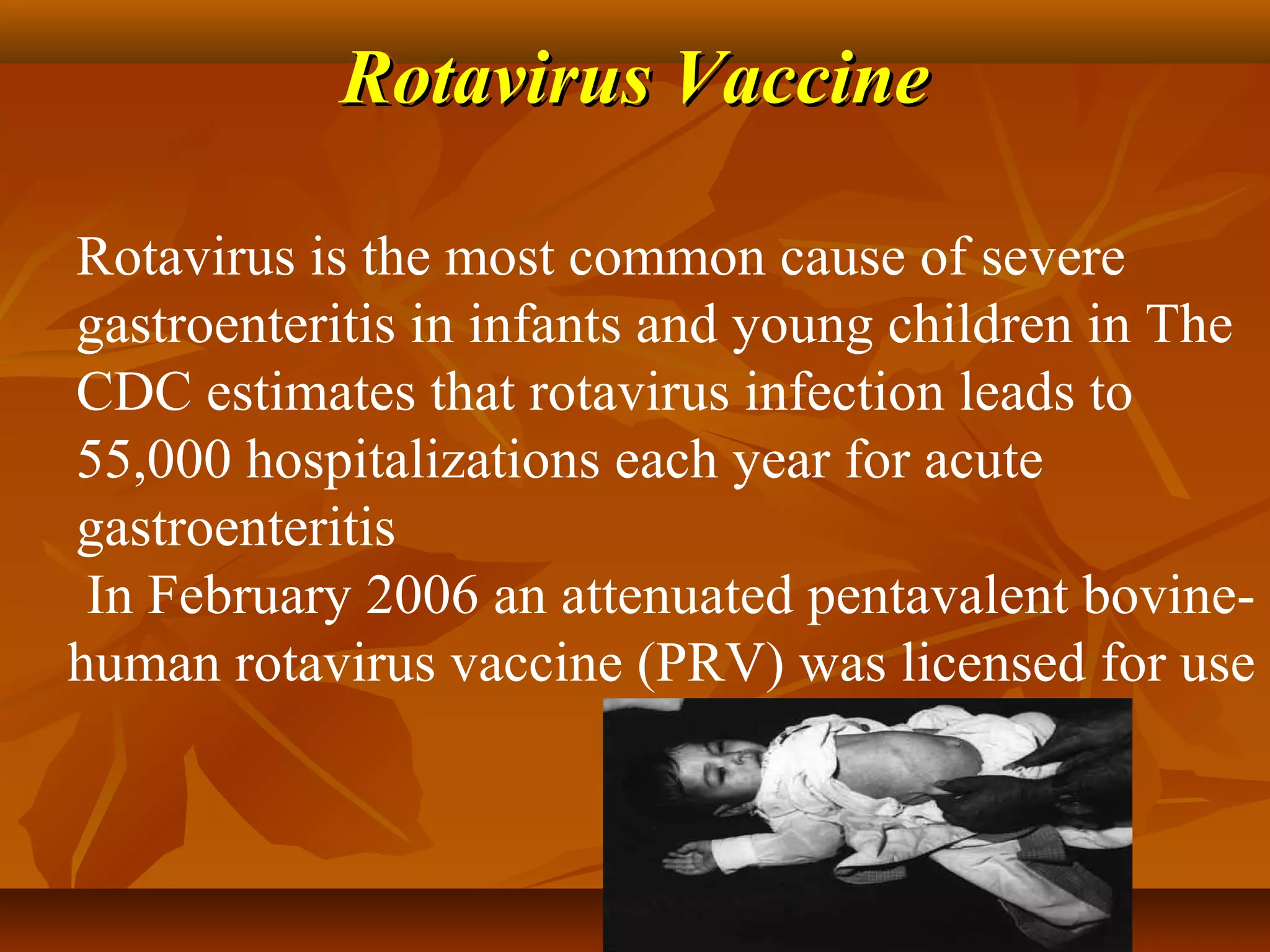 Rotavirus Vaccine

Rotavirus is the most common cause of severe
gastroenteritis in infants and young children in The
CDC estimates that rotavirus infection leads to
55,000 hospitalizations each year for acute
gastroenteritis
 In February 2006 an attenuated pentavalent bovine-
human rotavirus vaccine (PRV) was licensed for use
 