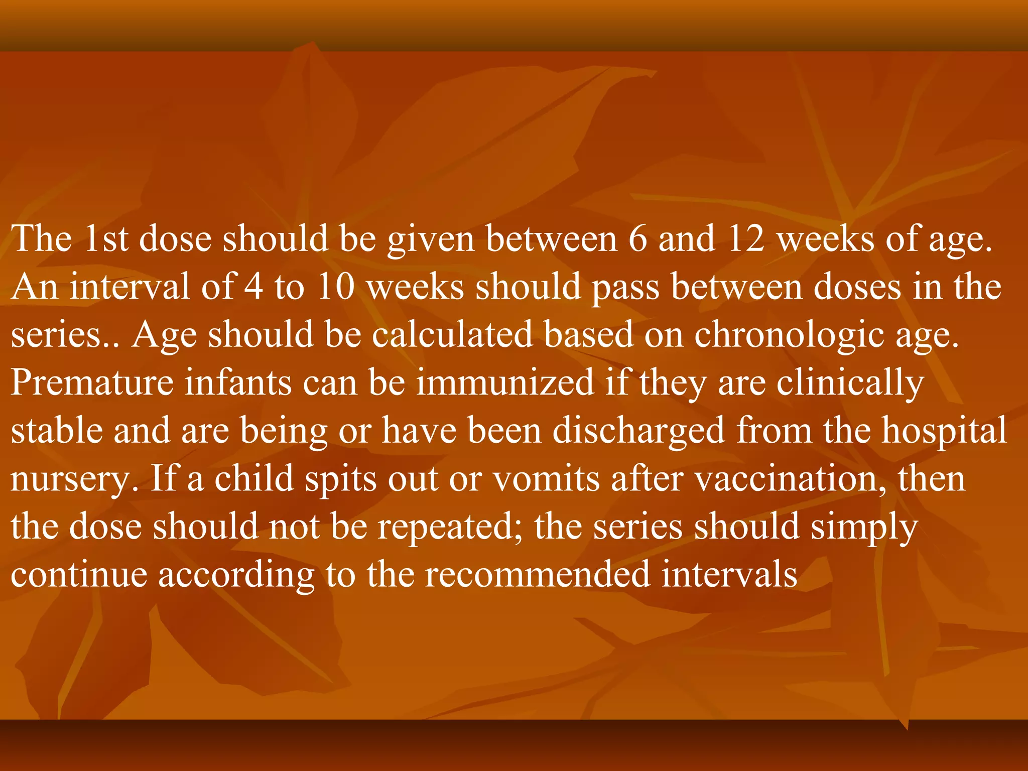 The 1st dose should be given between 6 and 12 weeks of age.
An interval of 4 to 10 weeks should pass between doses in the
series.. Age should be calculated based on chronologic age.
Premature infants can be immunized if they are clinically
stable and are being or have been discharged from the hospital
nursery. If a child spits out or vomits after vaccination, then
the dose should not be repeated; the series should simply
continue according to the recommended intervals
 