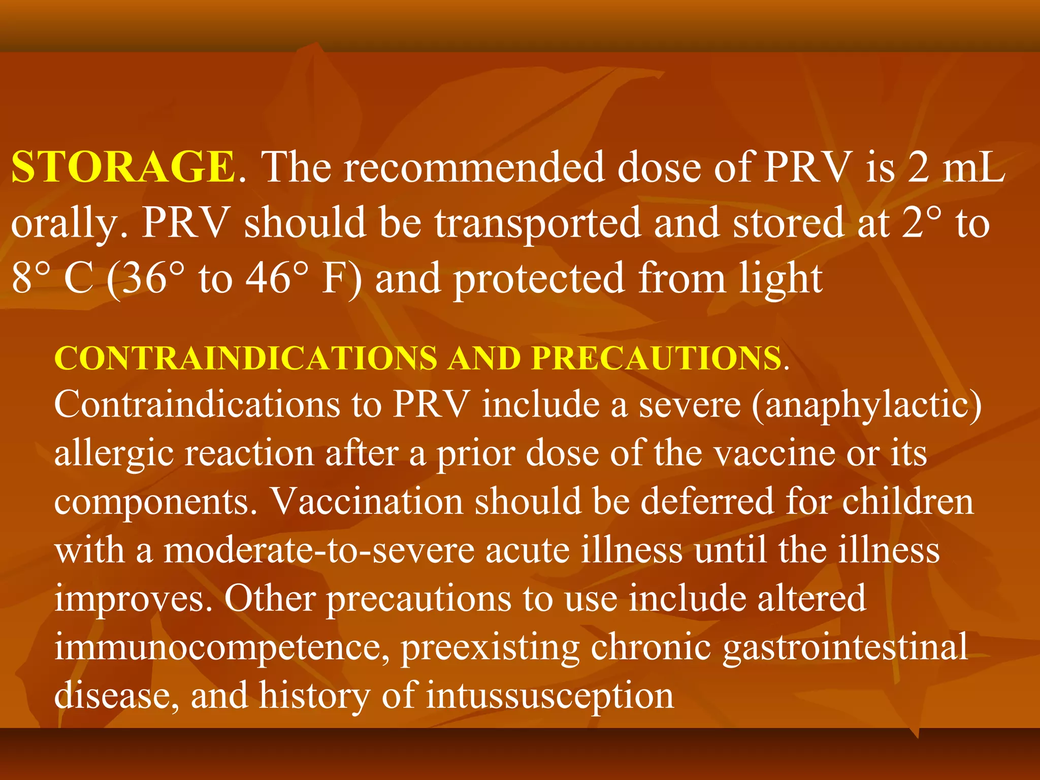 STORAGE. The recommended dose of PRV is 2 mL
orally. PRV should be transported and stored at 2° to
8° C (36° to 46° F) and protected from light
  CONTRAINDICATIONS AND PRECAUTIONS.
  Contraindications to PRV include a severe (anaphylactic)
  allergic reaction after a prior dose of the vaccine or its
  components. Vaccination should be deferred for children
  with a moderate-to-severe acute illness until the illness
  improves. Other precautions to use include altered
  immunocompetence, preexisting chronic gastrointestinal
  disease, and history of intussusception
 