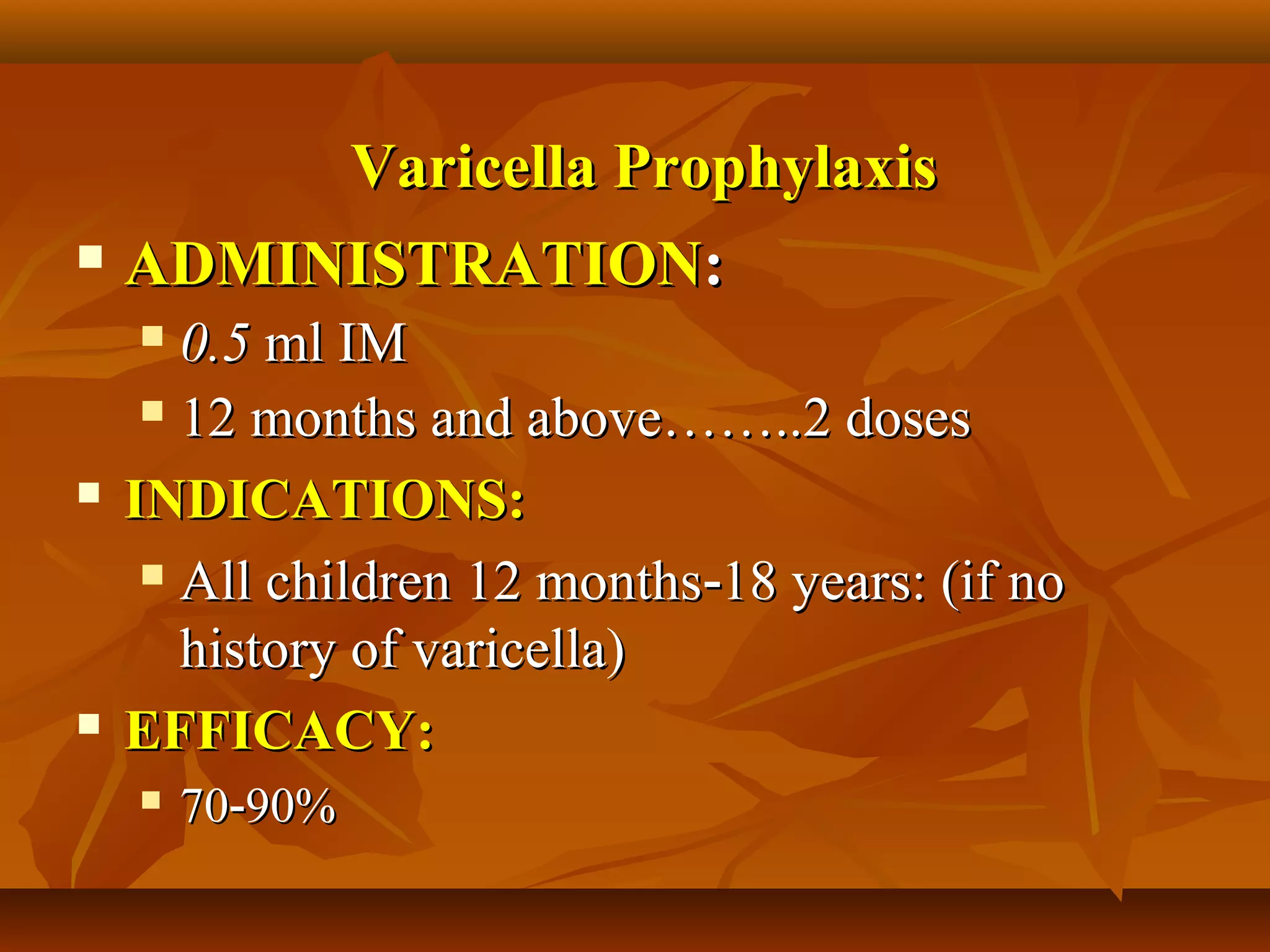 Varicella Prophylaxis
 ADMINISTRATION:

      0.5 ml IM
      12 months and above……..2 doses

   INDICATIONS:
      All children 12 months‑18 years: (if no

       history of varicella)
   EFFICACY:
       70‑90%
 