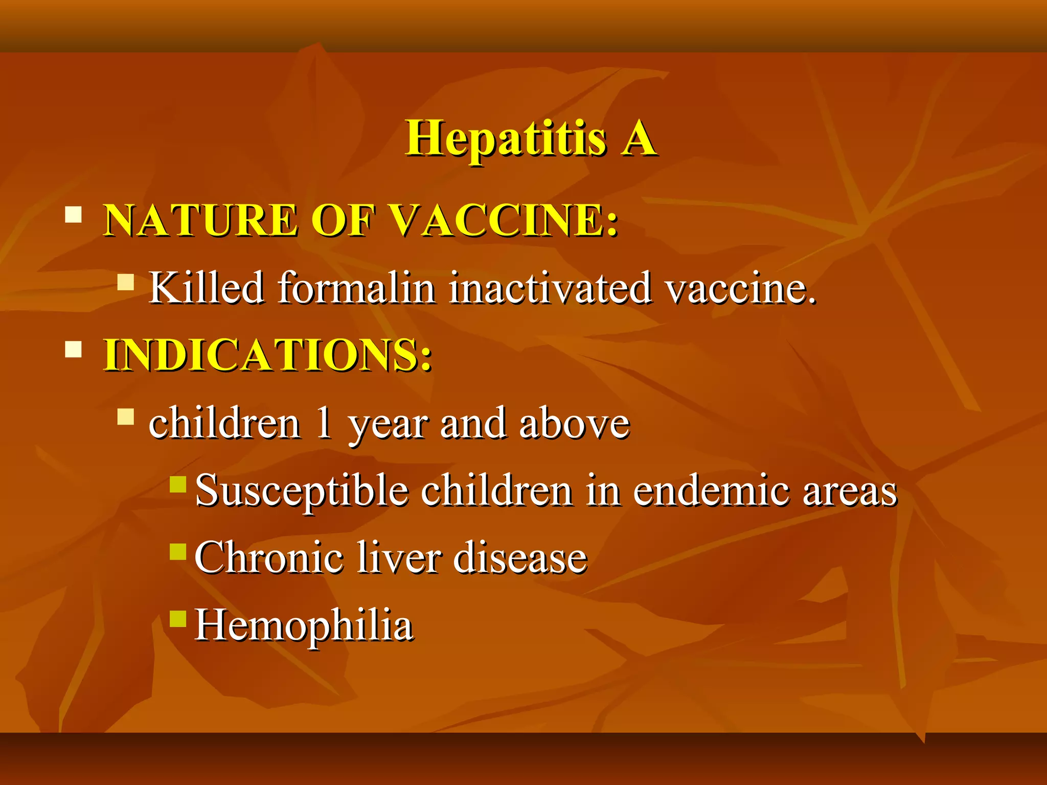 Hepatitis A
   NATURE OF VACCINE:
      Killed formalin inactivated vaccine.

   INDICATIONS:
      children 1 year and above

         Susceptible children in endemic areas

         Chronic liver disease

         Hemophilia
 