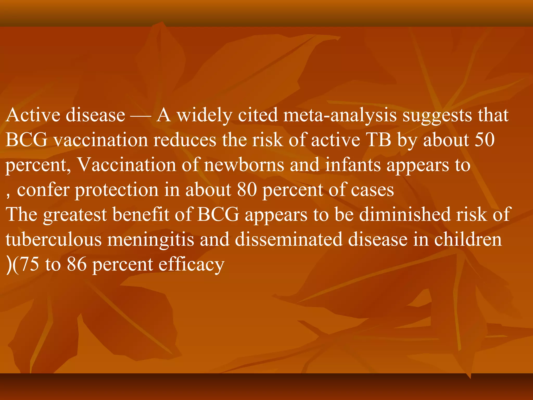 Active disease — A widely cited meta-analysis suggests that
BCG vaccination reduces the risk of active TB by about 50
percent, Vaccination of newborns and infants appears to
, confer protection in about 80 percent of cases
The greatest benefit of BCG appears to be diminished risk of
tuberculous meningitis and disseminated disease in children
((75 to 86 percent efficacy
 