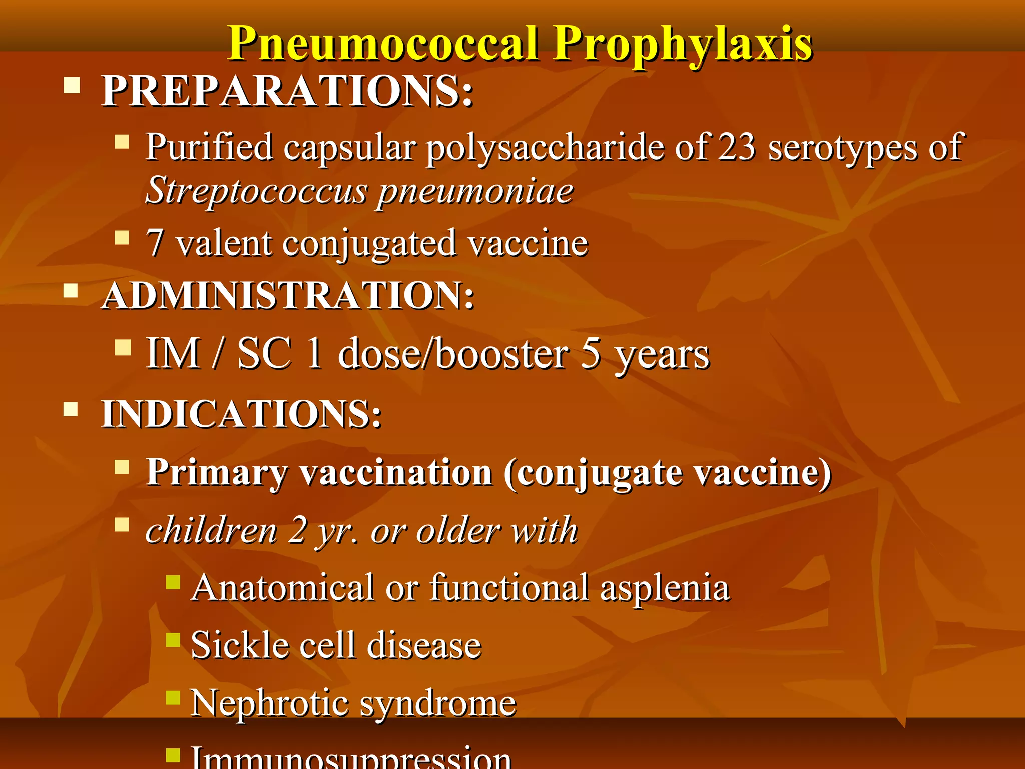 Pneumococcal Prophylaxis
   PREPARATIONS:
     Purified capsular polysaccharide of 23 serotypes of
      Streptococcus pneumoniae
     7 valent conjugated vaccine

   ADMINISTRATION:
       IM / SC 1 dose/booster 5 years
   INDICATIONS:
      Primary vaccination (conjugate vaccine)

      children 2 yr. or older with

         Anatomical or functional asplenia

         Sickle cell disease

         Nephrotic syndrome

         
 