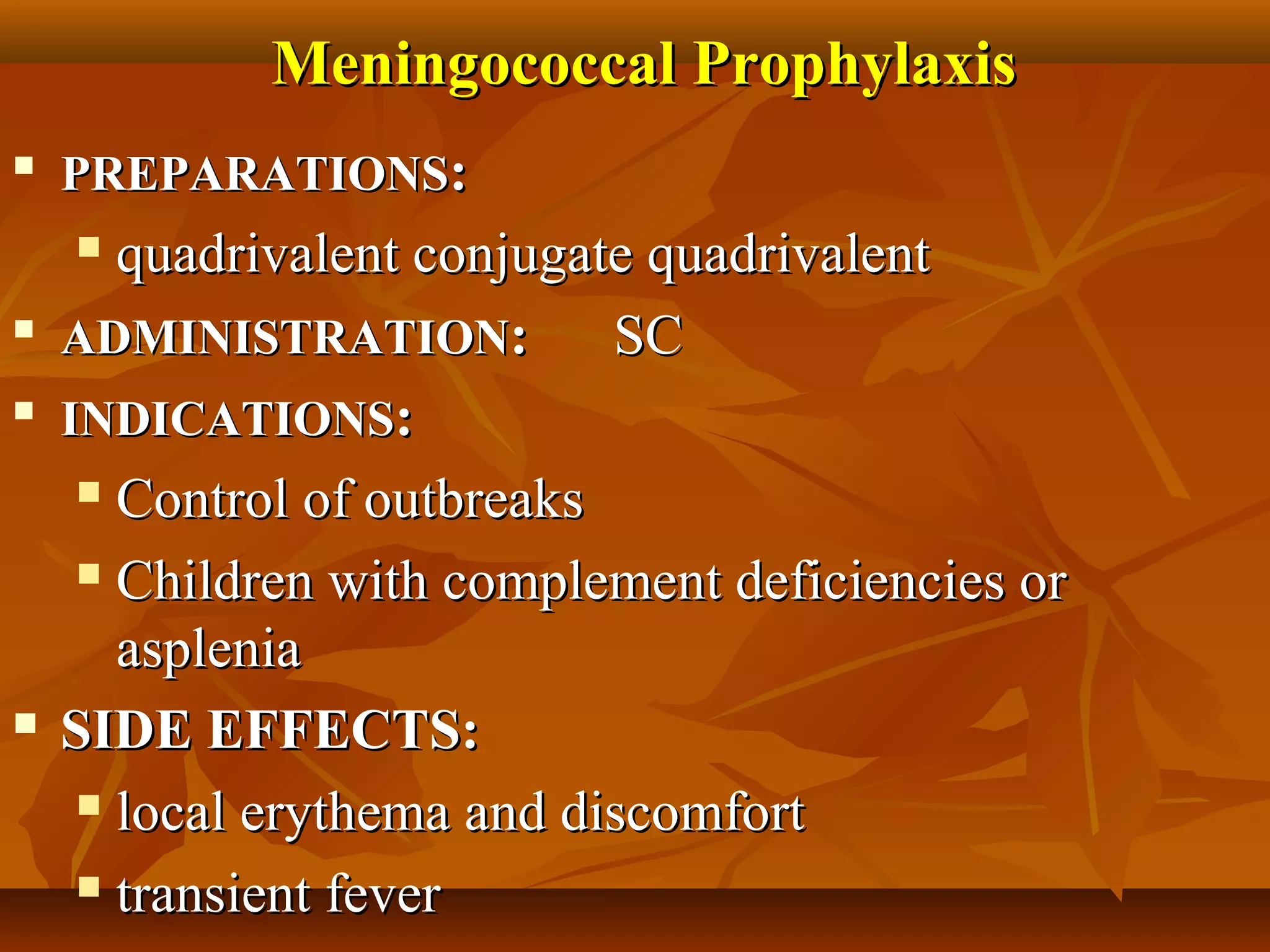 Meningococcal Prophylaxis
   PREPARATIONS:
      quadrivalent conjugate quadrivalent
   ADMINISTRATION:         SC
   INDICATIONS:
      Control of outbreaks

      Children with complement deficiencies or

       asplenia
   SIDE EFFECTS:
      local erythema and discomfort

      transient fever
 