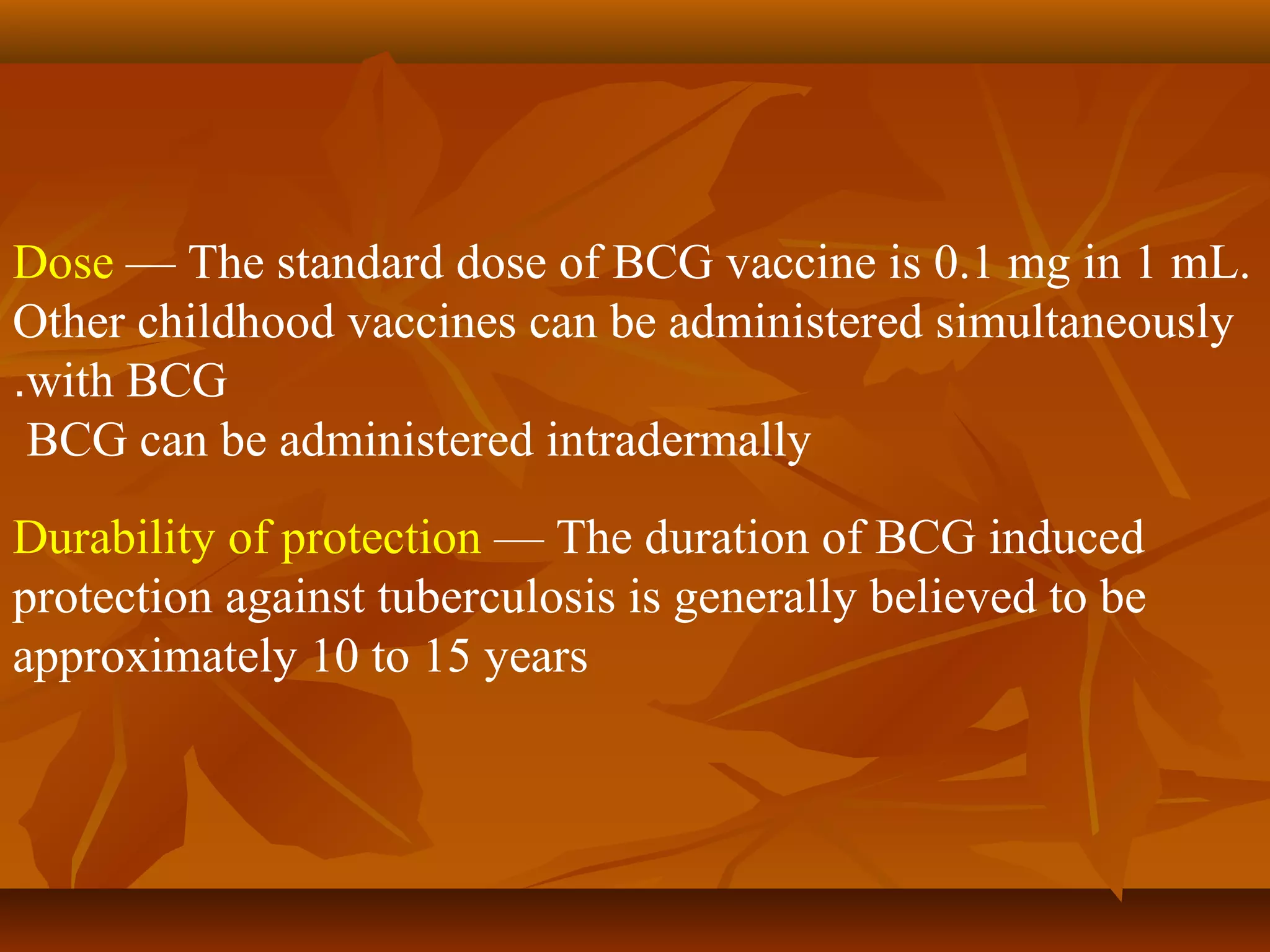 Dose — The standard dose of BCG vaccine is 0.1 mg in 1 mL.
Other childhood vaccines can be administered simultaneously
.with BCG
 BCG can be administered intradermally
Durability of protection — The duration of BCG induced
protection against tuberculosis is generally believed to be
approximately 10 to 15 years
 