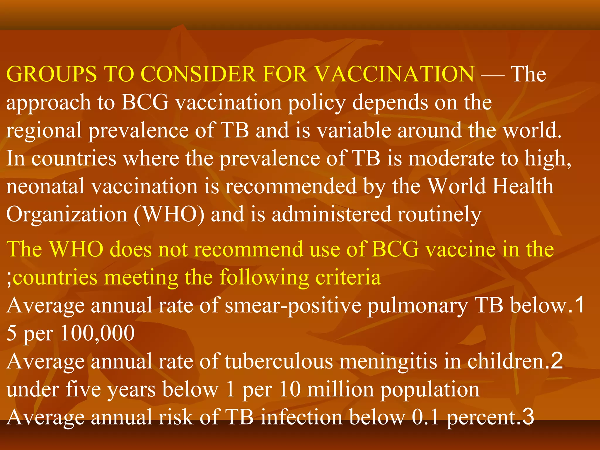 GROUPS TO CONSIDER FOR VACCINATION — The
approach to BCG vaccination policy depends on the
regional prevalence of TB and is variable around the world.
In countries where the prevalence of TB is moderate to high,
neonatal vaccination is recommended by the World Health
Organization (WHO) and is administered routinely
The WHO does not recommend use of BCG vaccine in the
;countries meeting the following criteria
Average annual rate of smear-positive pulmonary TB below.1
5 per 100,000
Average annual rate of tuberculous meningitis in children.2
under five years below 1 per 10 million population
Average annual risk of TB infection below 0.1 percent.3
 
